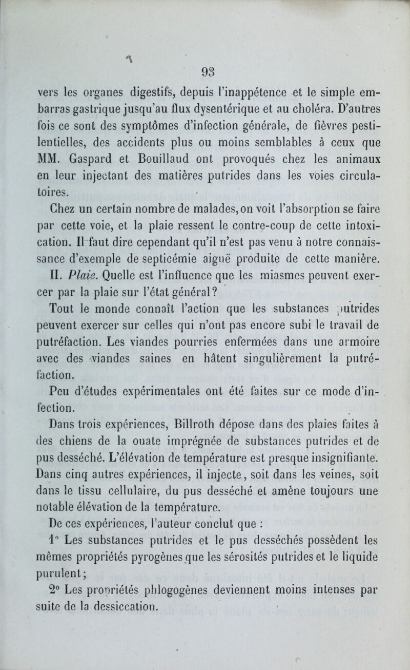vers les organes digestifs, depuis l'inappétence et le simple em- barras gastrique jusqu'au flux dysentérique et au choléra. D'autres fois ce sont des symptômes d'infection générale, de fièvres pesti- lentielles, des accidents plus ou moins semblables à ceux que MM. Gaspard et Bouillaud ont provoqués chez les animaux en leur injectant des matières putrides dans les voies circula- toires. Chez un certain nombre de malades, on voit l'absorption se faire par cette voie, et la plaie ressent le contre-coup de cette intoxi- cation. Il faut dire cependant qu'il n'est pas venu à notre connais- sance d'exemple de septicémie aiguë produite de cette manière. II. Plaie. Quelle est l'influence que les miasmes peuvent exer- cer par la plaie sur l'état général? Tout le monde connaît l'action que les substances ,)utrides peuvent exercer sur celles qui n'ont pas encore subi le travail de putréfaction. Les viandes pourries enfermées dans une armoire avec des viandes saines en hâtent singulièrement la putré- faction. Peu d'études expérimentales ont été faites sur ce mode d'in- fection. Dans trois expériences, Billroth dépose dans des plaies faites à (les chiens de la ouate imprégnée de substances putrides et de pus desséché. L'élévation de température est presque insignifiante. Dans cinq autres expériences, il injecte, soit dans les veines, soit dans le tissu cellulaire, du pus desséché et amène toujours une notable élévation de la température. De ces expériences, l'auteur conclut que : 1'' Les substances putrides et le pus desséchés possèdent les mêmes propriétés pyrogènes que les sérosités putrides et le liquide purulent; 2^ Les propriétés phlogogènes deviennent moins intenses par suite de la dessiccation.