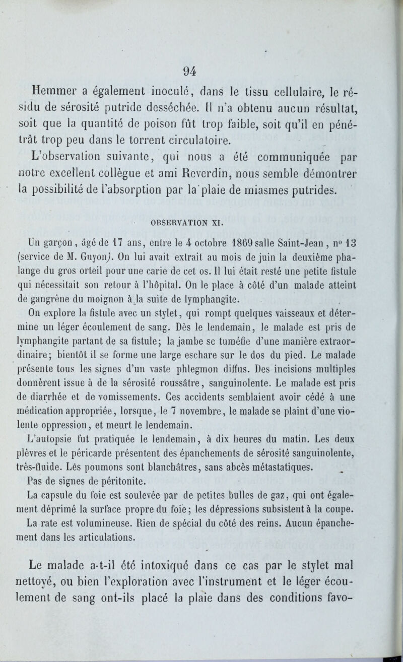 Hemmer a également inoculé, dans le tissu cellulaire, le ré- sidu de sérosité putride desséchée. Il n'a obtenu aucun résultat, soit que la quantité de poison fût trop faible, soit qu'il en péné- trât trop peu dans le torrent circulatoire. L'observation suivante, qui nous a été communiquée par notre excellent collègue et ami Reverdin, nous semble démontrer la possibilité de l'absorption par la plaie de miasmes putrides. OBSERVATION XI. Un garçon , âgé de 17 ans, entre le 4 octobre 1869 salle Saint-Jean , n^ 13 (service de M. Gnyon^. On lui avait extrait au mois de juin la deuxième pha- lange du gros orteil pour une carie de cet os. 11 lui était resté une petite fistule qui nécessitait son retour à l'hôpital. On le place à côté d'un malade atteint de gangrène du moignon à la suite de lymphangite. On explore la fistule avec un stylet, qui rompt quelques vaisseaux et déter- mine un léger écoulement de sang. Dès le lendemain, le malade est pris de lymphangite partant de sa fistule; la jambe se tuméfie d'une manière extraor- dinaire; bientôt il se forme une large eschare sur le dos du pied. Le malade présente tous les signes d'un vaste phlegmon diffus. Des incisions multiples donnèrent issue à de la sérosité roussâtre, sanguinolente. Le malade est pris de diarrhée et de vomissements. Ces accidents semblaient avoir cédé à une médication appropriée, lorsque, le 7 novembre, le malade se plaint d'une vio- lente oppression, et meurt le lendemain. L'autopsie fut pratiquée le lendemain, à dix heures du matin. Les deux plèvres et le péricarde présentent des épanchements de sérosité sanguinolente, très-fluide. Lés poumons sont blanchâtres, sans abcès métastatiques. Pas de signes de péritonite. La capsule du foie est soulevée par de petites bulles de gaz, qui ont égale- ment déprimé la surface propre du foie ; les dépressions subsistent à la coupe. La rate est volumineuse. Rien de spécial du côté des reins. Aucun épanche- ment dans les articulations. Le malade a-t-il été intoxiqué dans ce cas par le stylet mal nettoyé, ou bien l'exploration avec l'instrument et le léger écou- lement de sang ont-ils placé la plaie dans des conditions favo-