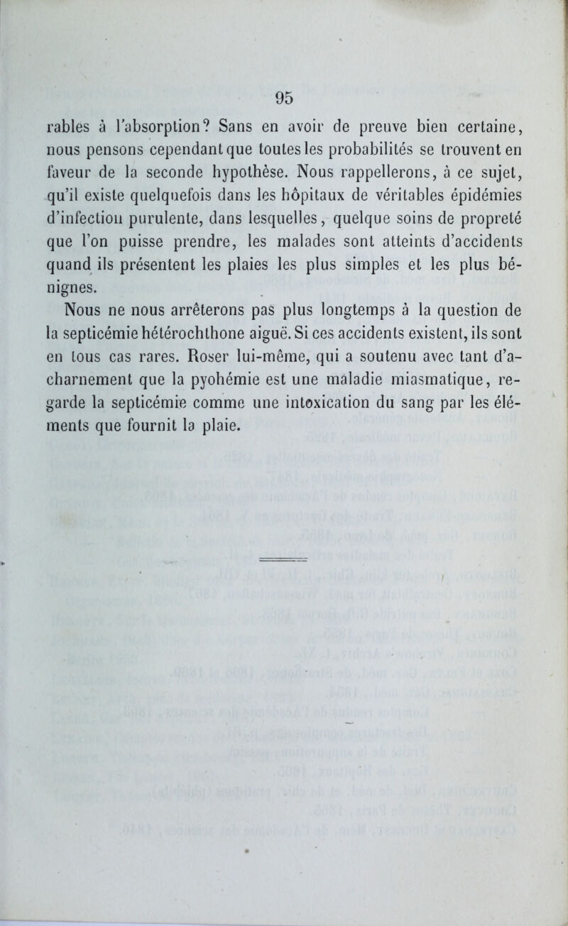 rables à l'absorption? Sans en avoir de preuve bien certaine, nous pensons cependant que toutes les probabilités se trouvent en faveur de la seconde hypothèse. Nous rappellerons, à ce sujet, qu'il existe quelquefois dans les hôpitaux de véritables épidémies d'infection purulente, dans lesquelles, quelque soins de propreté que l'on puisse prendre, les malades sont atteints d'accidents quand ils présentent les plaies les plus simples et les plus bé- nignes. Nous ne nous arrêterons pas plus longtemps à la question de la septicémie hétérochthone aiguë. Si ces accidents existent, ils sont en tous cas rares. Roser lui-même, qui a soutenu avec tant d'a- charnement que la pyohémie est une maladie miasmatique, re- garde la septicémie comme une intoxication du sang par les élé- ments que fournit la plaie.