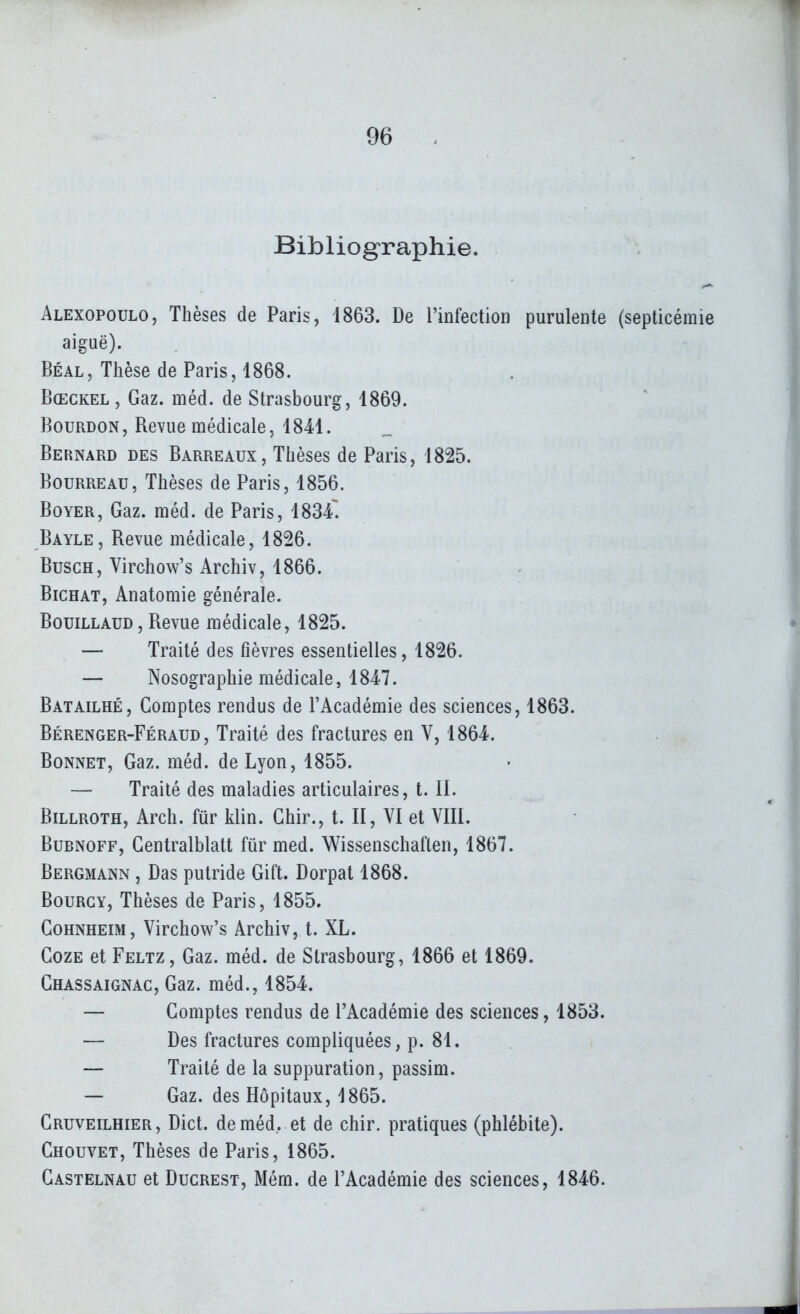 Bibliographie. Alexopoulo, Thèses de Paris, 1863. De rinfection purulente (septicémie aiguë). Béal, Thèse de Paris, 1868. Bœckel , Gaz. méd. de Strasbourg, 1869. Bourdon , Revue médicale, 1841. Bernard des Barreaux, Thèses de Paris, 1825. Bourreau, Thèses de Paris, 1856. BoYER, Gaz. méd. de Paris, 1834. Bayle, Revue médicale, 1826. BuscH, Virchow's Archiv, 1866. BiCHAT, Anatomie générale. BouiLLAUD, Revue médicale, 1825. — Traité des fièvres essentielles, 1826. — Nosographie médicale, 1847. Batailhé, Comptes rendus de l'Académie des sciences, 1863. Bérenger-Féraud , Traité des fractures en V, 1864. Bonnet, Gaz. méd. de Lyon, 1855. — Traité des maladies articulaires, t. IL BiLLROTH, Arch. fur klin. Ghir., t. II, VI et VIII. BuBNOFF, Centralblatt fur med. Wissenschaften, 1867. Bergmann , Bas putride Gift. Dorpat 1868. BouRGY, Thèses de Paris, 1855. CoHNHEiM, Virchow's Archiv, t. XL. CozE et Feltz, Gaz. méd. de Strasbourg, 1866 et 1869. Chassaignac, Gaz. méd., 1854. — Comptes rendus de l'Académie des sciences, 1853. — Des fractures compliquées, p. 81. — Traité de la suppuration, passim. — Gaz. des Hôpitaux, 1865. Cruveilhier, Dict. de méd, et de chir. pratiques (phlébite). Chouvet, Thèses de Paris, 1865. Castelnau et Ducrest, Mém. de l'Académie des sciences, 1846.