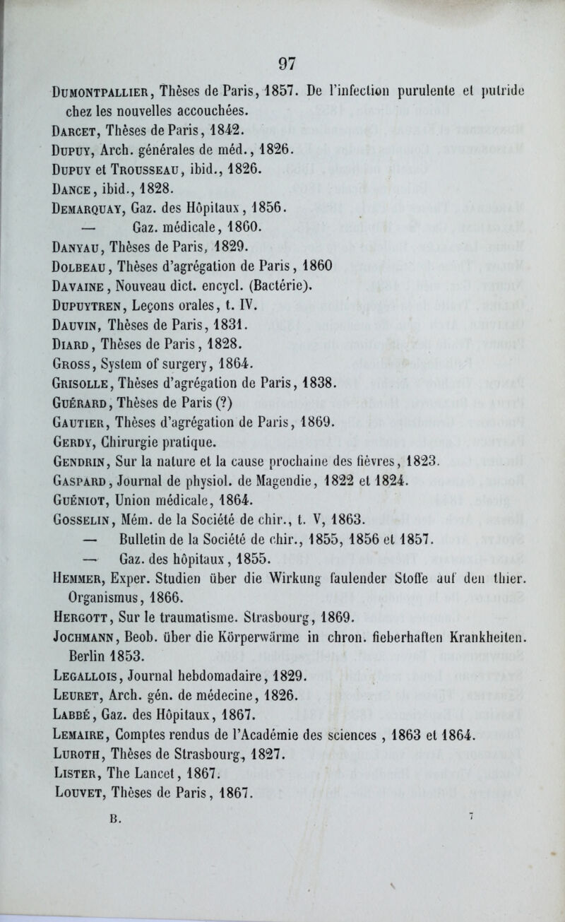DuMONTPALLiER, Thèses de Paris, 1857. De rinfectioii purulente et putride chez les nouvelles accouchées. Darcet, Thèses de Paris ,1842. DupUY, Arch. générales de méd., 1826. DupuY et Trousseau, ibid., 1826. Dance, ibid., 1828. Demarquay, Gaz. des Hôpitaux, 1856. — Gaz. médicale, 1860. Danyau, Thèses de Paris, 1829. DoLBEAU, Thèses d'agrégation de Paris, 1860 Davaine , Nouveau dict. encycl. (Bactérie), DupuYTREN, Leçons orales, t. IV. Dauvin, Thèses de Paris, 1831. DiARD, Thèses de Paris, 1828. Gross, System of surgery, 1864. Grisolle, Thèses d'agrégation de Paris, 1838. GuÉRARD, Thèses de Paris (?) Gautier, Thèses d'agrégation de Paris, 1869. Gerdy, Chirurgie pratique. Gendrin, Sur la nature et la cause prochaine des fièvres, 1823. Gaspard, Journal de physiol. de Magendie, 1822 et 1824. GuÉNioT, Union médicale, 1864. GossELiN, Mém. de la Société de chir., t. V, 1863. — Bulletin de la Société de cliir., 1855, 1856 et 1857. — Gaz. des hôpitaux, 1855. Hemmer, Exper. Studien iiber die Wirkung faulender Stoff'e au! deii thier. Organismus, 1866. Hergott, Sur le traumatisme. Strasbourg, 1869. JocHMANN, Beob. iiber die Kôrperwârme in chron. fieberhaften Krankheiten. Berlin 1853. Legallois, Journal hebdomadaire, 1829. Leuret, Arch. gén. de médecine, 1826. Labbé, Gaz. des Hôpitaux, 1867. Lemaire, Comptes rendus de l'Académie des sciences , 1863 et 1864. LuROTH, Thèses de Strasbourg^ 1827. Lister, The Lancet, 1867. Louvet, Thèses de Paris, 1867.