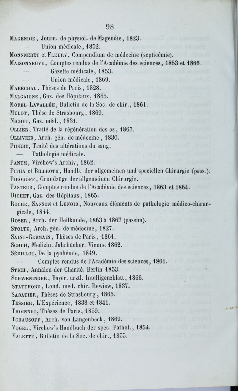 Magendie, Journ. de physiol. deMagendie, 1823. — Union médicale, 1852. MoNNNERET et Fleury , Gompendium de médecine (septicémie). Maisonneuve, Comptes rendus de l'Académie des sciences, 1853 et 1866. — Gazette médicale, 1853. — Union médicale, 1869. Maréchal, Thèses de Paris, 1828. Malgaigne, Gaz. des Hôpitaux, 1845. Morel-Lavallée, Bulletin de la Soc. de chir., 1861. Mulot, Thèse de Strasbourg, 1869. NicHET, Gaz. méd., 1831. Ollier, Traité de la régénération des os, 1867. Ollivier, Arch. gén. de médecine , 1830. Piorry, Traité des altérations du sang. — Pathologie médicale. Panum, Virchow's Archiv, 1862. PiTHA et Billroth, Handb. der allgemeinen und speciellen Chirurgie (pass ). Pirogoff , Grundziige der allgemeinen Chirurgie. Pasteur, Comptes rendus de l'Académie des sciences, 1863 et 1864. Richet, Gaz. des Hôpitaux, 1865. Roche, Sanson et Lenoir, Nouveaux éléments de pathologie médico-chirur- gicale, 1844. RosER, Arch. der Heilkunde, 1863 à 1867 (passim). Stoltz, Arch. gén. de médecine, 1827. Saint-Germain, Thèses de Paris, 1861. ScHUH, Medizin. Jahrbiicher. Vienne 1862. Sédillot, De la pyohémie, 1849. — Comptes rendus de l'Académie des sciences, 1861. Stich, Annalen der Charité. Berlin 1853. Schweninger, Bayer, arztl. Intelligenzblatt, 1866. Stattford, Lond. med. chir. Rewiew, 1837. Sabatier, Thèses de Strasbourg, 1865. Tessier, L'Expérience, 1838 et 1841. Thoinnet, Thèses de Paris, 1859. Tchausoff, Arch. von Langenbeck, 1869. Vogel, Virchow's Handbuch der spec. Pathol., 1854. Valette, Bulletin de la Soc. de chir., 1855.