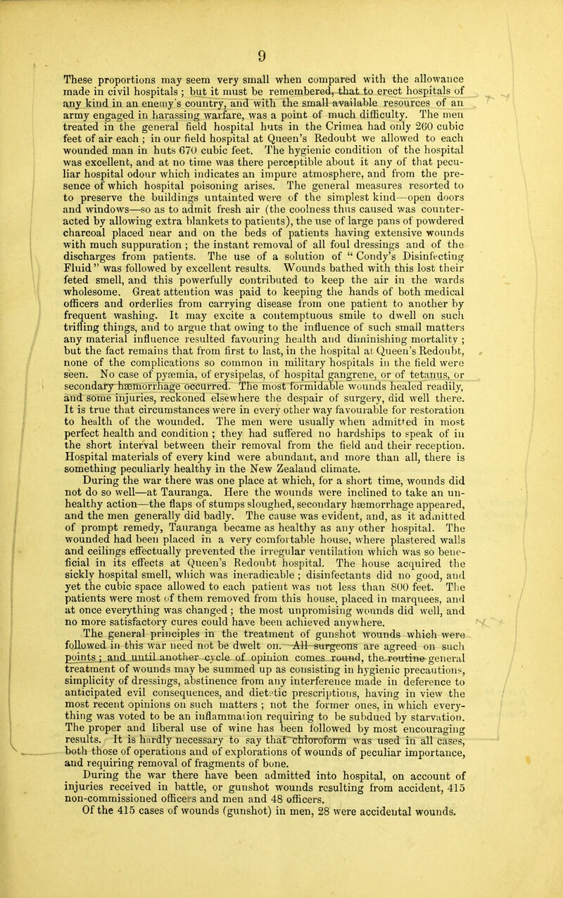 These proportions may seem very small when compared with the allowance made in civil hospitals ; but it must be remembered, that to erect hospitals of any kind in an enemy's country, and with the small available resources of an army engaged in harassing warfare, was a point of much difficulty. The men treated in the general field hospital huts in the Crimea had only 260 cubic feet of air each ; in our field hospital at Queen's Redoubt we allowed to each wounded man in huts 670 cubic feet. The hygienic condition of the hospital was excellent, and at no time was there perceptible about it any of that pecu- liar hospital odour which indicates an impure atmosphere, and from the pre- sence of which hospital poisoning arises. The general measures resorted to to preserve the buildings untainted were of the simplest kind—open doors and windows—so as to admit fresh air (the coolness thus caused was counter- acted by allowing extra blankets to patients), the use of large pans of powdered charcoal placed near and on the beds of patients having extensive wounds with much suppuration ; the instant removal of all foul dressings and of the discharges from patients. The use of a solution of  Condy's Disinfecting Fluid was followed by excellent results. Wounds bathed with this lost their feted smell, and this powerfully contributed to keep the air in the wards wholesome. Great attention was paid to keeping the hands of both medical officers and orderlies from carrying disease from one patient to another by frequent washing. It may excite a contemptuous smile to dwell on such trifling things, and to argue that owiug to the influence of such small matters any material influence resulted favouring health and diminishing mortality ; but the fact remains that from first to last, in the hospital at Queen's Redoubt, none of the complications so common in military hospitals in the field were seen. No case of pyaemia, of erysipelas, of hospital gangrene, or of tetanus, or secondary haemorrhage occurred. The most formidable wounds healed readily, and some injuries, reckoned elsewhere the despair of surgery, did well there. It is true that circumstances were in every other way favourable for restoration to health of the wounded. The men were usually when admitted in most perfect health and condition ; they had suffered no hardships to speak of in the short interval between their removal from the field and their reception. Hospital materials of every kind were abundant, and more than all, there is something peculiarly healthy in the New Zealaud climate. During the war there was one place at which, for a short time, wounds did not do so well—at Tauranga. Here the wounds were inclined to take an un- healthy action—the flaps of stumps sloughed, secondary haemorrhage appeared, and the men generally did badly. The cause was evident, and, as it admitted of prompt remedy, Tauranga became as healthy as any other hospital. The wounded had been placed in a very comfortable house, where plastered walls and ceilings effectually prevented the irregular ventilation which was so bene- ficial in its effects at Queen's Redoubt hospital. The house acquired the sickly hospital smell, which was ineradicable ; disinfectants did no good, and yet the cubic space allowed to each patient was not less than 800 feet. The patients were most of them removed from this house, placed in marquees, and at once everything was changed ; the most unpromising wounds did well, and no more satisfactory cures could have been achieved anywhere. The general principles in the treatment of gunshot wounds which were followed in this war need not be dwelt on.—^rU-surgeons are agreed on such points; and until another cycle of opinion comes round, the. routine general treatment of wounds may be summed up as consisting in hygienic precautions, simplicity of dressings, abstinence from any interference made in deference to anticipated evil consequences, and dietetic prescriptions, having in view the most recent opinions on such matters ; not the former ones, in which every- thing was voted to be an inflammaiion requiring to be subdued by starvation. The proper and liberal use of wine has been followed by most encouraging results. It is hardly necessary to say that chloroform was used in all cases, both those of operations and of explorations of wounds of peculiar importance, and requiring removal of fragments of bone. During the war there have been admitted into hospital, on account of injuries received in battle, or gunshot wounds resulting from accident, 415 non-commissioned officers and men and 48 officers. Of the 415 cases of wounds (gunshot) in men, 28 were accidental wounds.