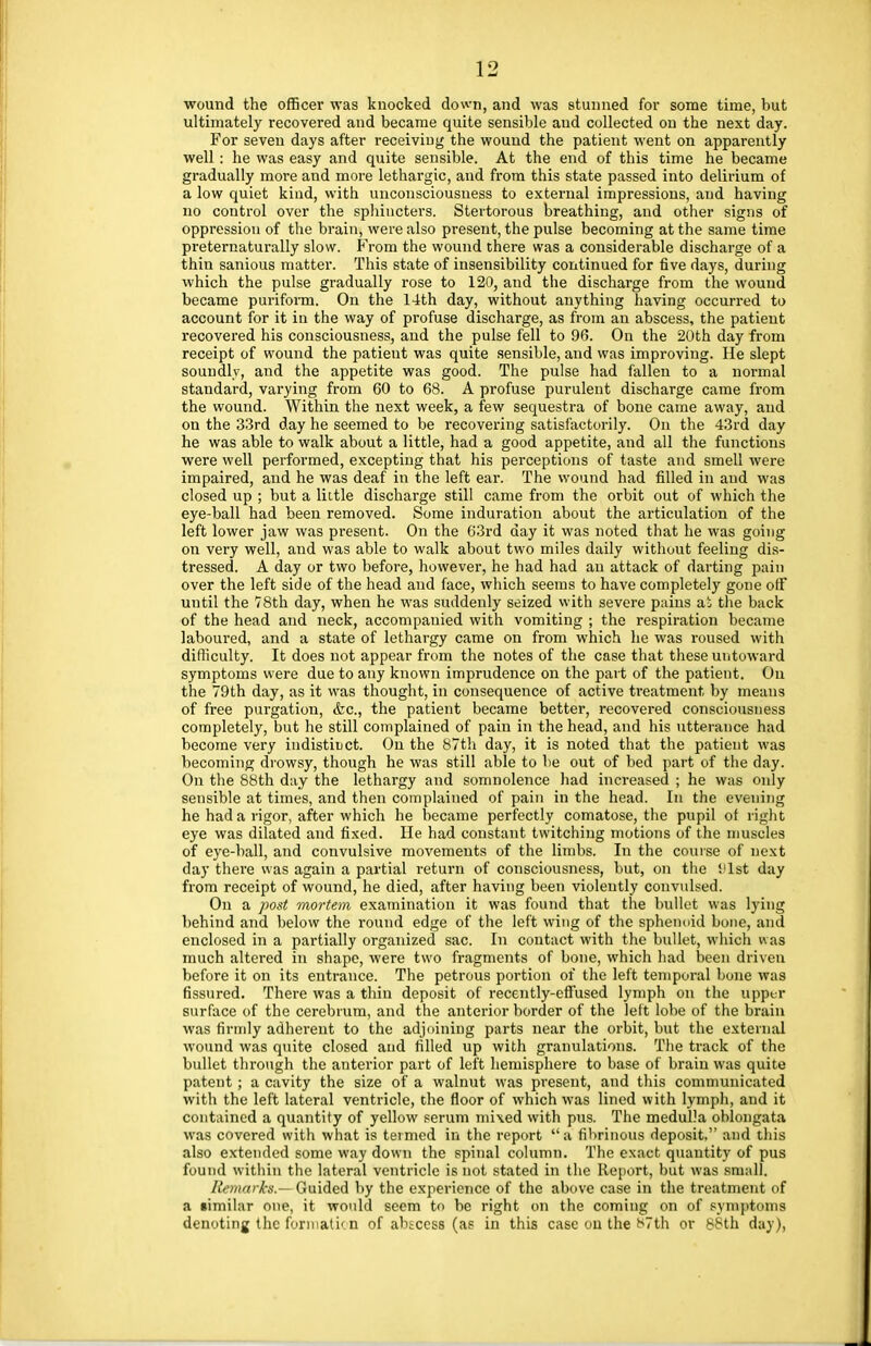 wound the officer was knocked down, and was stunned for some time, but ultimately recovered and became quite sensible and collected on the next day. For seven days after receiving the wound the patient went on apparently well: he was easy and quite sensible. At the end of this time he became gradually more and more lethargic, and from this state passed into delirium of a low quiet kind, with unconsciousness to external impressions, and having no control over the sphincters. Stertorous breathing, and other signs of oppression of the brain, were also present, the pulse becoming at the same time preternaturally slow. From the wound there was a considerable discharge of a thin sanious matter. This state of insensibility continued for five days, during which the pulse gradually rose to 120, and the discharge from the wound became puriform. On the 14th day, without anything having occurred to account for it in the way of profuse discharge, as from an abscess, the patient recovered his consciousness, and the pulse fell to 96. On the 20th day from receipt of wound the patieut was quite sensible, and was improving. He slept soundly, and the appetite was good. The pulse had fallen to a normal standard, varying from 60 to 68. A profuse purulent discharge came from the wound. Within the next week, a few sequestra of bone came away, and on the 33rd day he seemed to be recovering satisfactorily. On the 43rd day he was able to walk about a little, had a good appetite, and all the functions were well performed, excepting that his perceptions of taste and smell were impaired, and he was deaf in the left ear. The wound had filled in and was closed up ; but a little discharge still came from the orbit out of which the eye-ball had been removed. Some induration about the articulation of the left lower jaw was present. On the 63rd day it was noted that he was going on very well, and was able to walk about two miles daily without feeling dis- tressed. A day or two before, however, he had had an attack of darting pain over the left side of the head and face, which seems to have completely gone off until the 78th day, when he was suddenly seized with severe pains ai the back of the head and neck, accompauied with vomiting ; the respiration became laboured, and a state of lethargy came on from which he was roused with difficulty. It does not appear from the notes of the case that these untoward symptoms were due to any known imprudence on the part of the patient. On the 79th day, as it was thought, in consequence of active treatment by means of free purgation, &c, the patient became better, recovered consciousness completely, but he still complained of pain in the head, and his utterance had become very indistinct. On the 87th day, it is noted that the patient was becoming drowsy, though he was still able to be out of bed part of the day. On the 88th day the lethargy and somnolence had increased ; he was only sensible at times, and then complained of pain in the head. In the evening he had a rigor, after which he became perfectly comatose, the pupil of right eye was dilated and fixed. He had constant twitching motions of the muscles of eye-ball, and convulsive movements of the limbs. In the course of next day there was again a partial return of consciousness, but, on the '.'1st day from receipt of wound, he died, after having been violently convulsed. On a post mortem examination it was found that the bullet was lying behind and below the round edge of the left wing of the sphenoid bone, and enclosed in a partially organized sac. In contact with the bullet, which was much altered in shape, were two fragments of bone, which had been driven before it on its entrance. The petrous portion of the left temporal bone was fissured. There was a thin deposit of recently-effused lymph on the upper surface of the cerebrum, and the anterior border of the lett lobe of the brain was firmly adherent to the adjoining parts near the orbit, but the external wound was quite closed and filled up with granulations. The track of the bullet through the anterior part of left hemisphere to base of brain was quite patent ; a cavity the size of a walnut was present, and this communicated with the left lateral ventricle, the floor of which was lined with lymph, and it contained a quantity of yellow serum mixed with pus. The medulla oblongata was covered with what is termed in the report a fibrinous deposit, and this also extended some way down the spinal column. The exact quantity of pus found within the lateral ventricle is not stated in the Report, but was small. Remarks— Guided by the experience of the above case in the treatment of a timilar one, it would seem to be right on the coming on of symptoms denoting the formation of abscess (as in this case on the 87th or 88th day),