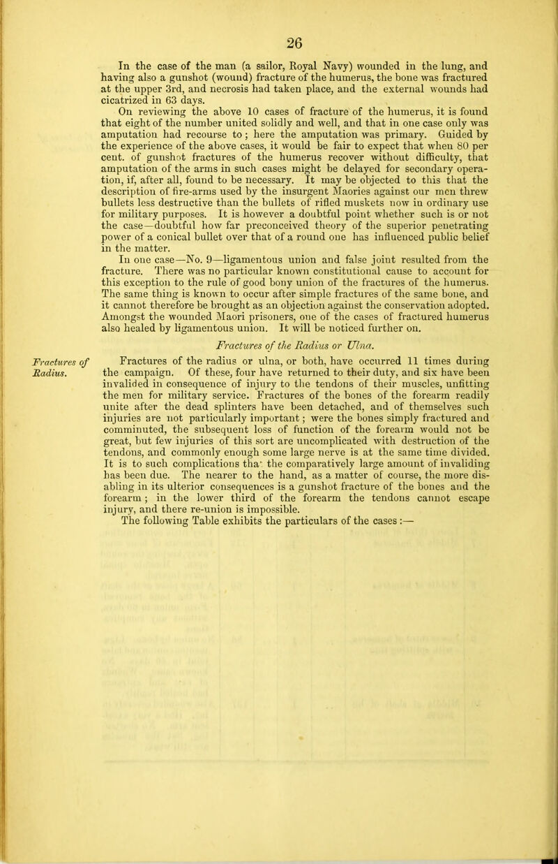 In the case of the man (a sailor, Royal Navy) wounded in the lung, and having also a gunshot (wound) fracture of the humerus, the bone was fractured at the upper 3rd, and necrosis had taken place, and the external wounds had cicatrized in 63 days. On reviewing the above 10 cases of fracture of the humerus, it is found that eight of the number united solidly and well, and that in one case only was amputation had recourse to; here the amputation was primary. Guided by the experience of the above cases, it would be fair to expect that when 80 per cent, of gunshot fractures of the humerus recover without difficulty, that amputation of the arms in such cases might be delayed for secondary opera- tion, if, after all, found to be necessary. It may be objected to this that the description of fire-arms used by the insurgent Maories against our men threw bullets less destructive than the bullets of rifled muskets now in ordinary use for military purposes. It is however a doubtful point whether such is or not the case—doubtful how far preconceived theory of the superior penetrating power of a conical bullet over that of a round one has influenced public belief in the matter. In one case—No. 9—ligamentous union and false joint resulted from the fracture. There was no particular known constitutional cause to account for this exception to the rule of good bony union of the fractures of the humerus. The same thing is known to occur after simple fractures of the same bone, and it cannot therefore be brought as an objection against the conservation adopted. Amongst the wounded Maori prisoners, one of the cases of fractured humerus also healed by ligamentous union. It will be noticed further on. Fractures of the Radius or Ulna. Fractures of Fractures of the radius or ulna, or both, have occurred 11 times during Radius. the campaign. Of these, four have returned to their duty, and six have been invalided in consequence of injury to the tendons of their muscles, unfitting the men for military service. Fractures of the bones of the forearm readily unite after the dead splinters have been detached, and of themselves such injuries are not particularly important; were the bones simply fractured and comminuted, the subsequent loss of function of the forearm would not be great, but few injuries of this sort are uncomplicated with destruction of the tendons, and commonly enough some large nerve is at the same time divided. It is to such complications tha* the comparatively large amount of invaliding has been due. The nearer to the hand, as a matter of course, the more dis- abling in its ulterior consequences is a gunshot fracture of the bones and the forearm; in the lower third of the forearm the tendons cannot escape injury, and there re-union is impossible. The following Table exhibits the particulars of the cases :—
