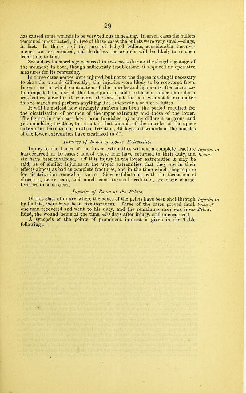 has caused some wounds to be very tedious in healing. In seven cases the bullets remained unextracted ; in two of these cases the bullets were very small—slugs, in fact. In the rest of the cases of lodged bullets, considerable inconve- nience was experienced, and doubtless the wounds will be likely to re open from time to time. Secondary haemorrhage occurred in two cases during the sloughing stage of the wounds ; in both, though sufficiently troublesome, it required no operative measures for its repressing. In three cases nerves were injured,butnotto the degree making it necessary to class the wounds differently ; the injuries were likely to be recovered from. In one case, in which contraction of the muscles and ligaments after cicatriza- tion impeded the use of the knee-joint, forcible extension under chloroform was had recourse to ; it benefited the case, but the man was not fit even after this to march and perform anything like efficiently a soldier's duties. It will be noticed how strangely uniform has been the period required for the cicatrization of wounds of the upper extremity and those of the lower. The figures in each case have been furnished by many different surgeons, and yet, on adding together, the result is that wounds of the muscles of the upper extremities have taken, until cicatrization, 49 days, and wounds of the muscles of the lower extremities have cicatrized in 50. Injuries of Bones of Lower Extremities. Injury to the bones of the lower extremities without a complete fracture injuries to has occurred in 10 cases ; and of these four have returned to their duty, and Bones. six have been invalided. Of this injury in the lower extremities it may be said, as of similar injuries in the upper extremities, that they are in their effects almost as bad as complete fractures, and in the time which they require for cicatrization somewhat worse. Slow exfoliations, with the formation of abscesses, acute pain, and much constitutional irritation, are their charac- teristics in some cases. Injuries of Bones of the Pelvis. Of this class of injury, where the bones of the pelvis have been shot through Injuries to by bullets, there have been five instances. Three of the cases proved fatal, bones of one man recovered and went to his duty, and the remaining case was inva- Pelvis. lided, the wound being at the time, 470 days after injury, still uucicatrized. A synopsis of the points of prominent interest is given in the Table following:—