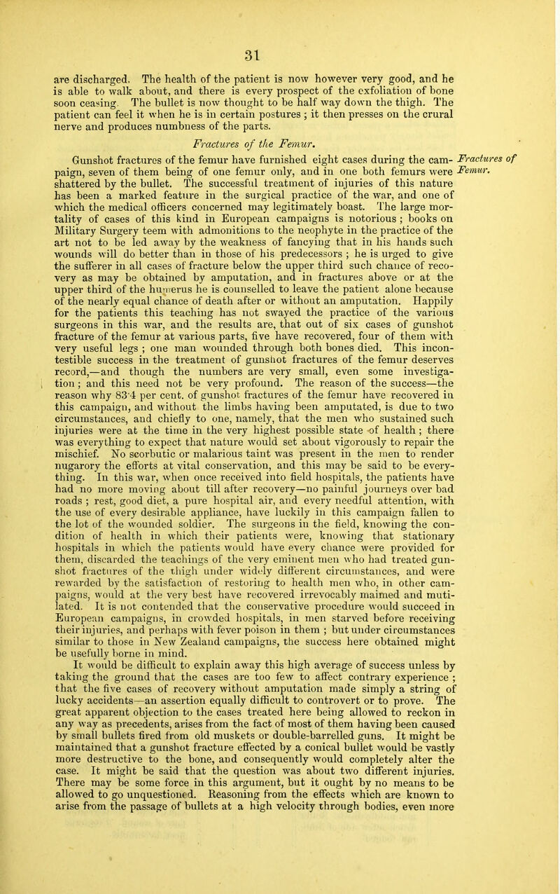 are discharged, The health of the patient is now however very good, and he is able to walk about, and there is every prospect of the exfoliation of bone soon ceasing. The bullet is now thought to be half way down the thigh. The patient can feel it when he is in certain postures ; it then presses on the crural nerve and produces numbness of the parts. Fractures of the Femur. Gunshot fractures of the femur have furnished eight cases during the cam- Fractures of paign, seven of them being of one femur only, and in one both femurs were Femur. shattered by the bullet. The successful treatment of injuries of this nature has been a marked feature in the surgical practice of the war, and one of which the medical officers concerned may legitimately boast. The large mor- tality of cases of this kind in European campaigns is notorious ; books on Military Surgery teem with admonitions to the neophyte in the practice of the art not to be led away by the weakness of fancying that in his hands such wounds will do better than in those of his predecessors ; he is urged to give the sufferer in all cases of fracture below the upper third such chance of reco- very as may be obtained by amputation, and in fractures above or at the upper third of the humerus he is counselled to leave the patient alone because of the nearly equal chance of death after or without an amputation. Happily for the patients this teaching has not swayed the practice of the various surgeons in this war, and the results are, that out of six cases of gunshot fracture of the femur at various parts, five have recovered, four of them with very useful legs ; one man wounded through both bones died. This incon- testible success in the treatment of gunshot fractures of the femur deserves record,—and though the numbers are very small, even some investiga- tion ; and this need not be very profound. The reason of the success—the reason why 83'4 per cent, of gunshot fractures of the femur have recovered in this campaign, and without the limbs having been amputated, is due to two circumstances, and chiefly to one, namely, that the men who sustained such injuries were at the time in the very highest possible state of health; there was everything to expect that nature would set about vigorously to repair the mischief. No scorbutic or malarious taint was present in the men to render nugarory the efforts at vital conservation, and this may be said to be every- thing. In this war, when once received into field hospitals, the patients have had no more moving about till after recovery—no painful journeys over bad roads ; rest, good diet, a pure hospital air, and every needful attention, with the use of every desirable appliance, have luckily in this campaign fallen to the lot of the wounded soldier. The surgeons in the field, knowing the con- dition of health in which their patients were, knowing that stationary hospitals in which the patients would have every chance were provided for them, discarded the teachings of the very eminent men who had treated gun- shot fractures of the thigh under widely different circumstances, and were rewarded by the satisfaction of restoring to health men who, in other cam- paigns, would at the very best have recovered irrevocably maimed and muti- lated. It is not contended that the conservative procedure would succeed in European campaigns, in crowded hospitals, in men starved before receiving their injuries, and perhaps with fever poison in them ; but under circumstances similar to those in New Zealand campaigns, the success here obtained might be usefully borne in mind. It would be difficult to explain away this high average of success unless by taking the ground that the cases are too few to affect contrary experience ; that the five cases of recovery without amputation made simply a string of lucky accidents—an assertion equally difficult to controvert or to prove. The great apparent objection to the cases treated here being allowed to reckon in any way as precedents, arises from the fact of most of them having been caused by small bullets fired from old muskets or double-barrelled guns. It might be maintained that a gunshot fracture effected by a conical bullet would be vastly more destructive to the bone, and consequently would completely alter the case. It might be said that the question was about two different injuries. There may be some force in this argument, but it ought by no means to be allowed to go unquestioned. Reasoning from the effects which are known to arise from the passage of bullets at a high velocity through bodies, even more