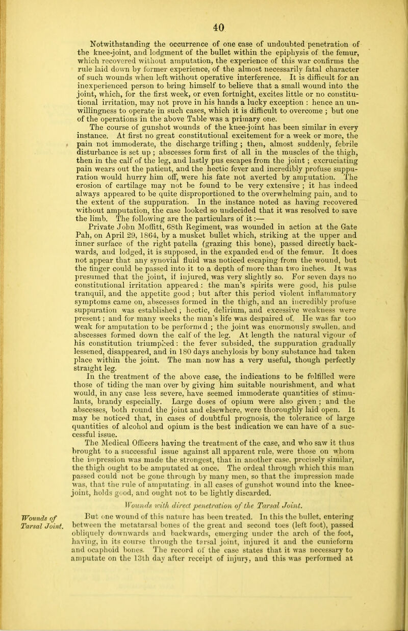 Notwithstanding the occurrence of one case of undoubted penetration of the knee-joint, and lodgment of the bullet within the epiphysis of the femur, which recovered without amputation, the experience of this war confirms the rule laid down by former experience, of the almost necessarily fatal character of such wounds when left without operative interference. It is difficult for an inexperienced person to bring himself to believe that a small wound into the joint, which, for the first week, or even fortnight, excites little or no constitu- tional irritation, may not prove in his hands a lucky exception : hence an un- willingness to operate in such cases, which it is difficult to overcome ; but one of the operations in the above Table was a primary one. The course of gunshot wounds of the knee-joint has been similar in every instance. At first no great constitutional excitement for a week or more, the pain not immoderate, the discharge trifling ; then, almost suddenly, febrile disturbance is set up ; abscesses form first of all in the muscles of the thigh, then in the calf of the leg, and lastly pus escapes from the joint; excruciating pain wears out the patient, and the hectic fever and incredibly profuse suppu- ration would hurry him off, were his fate not averted by amputation. The erosion of cartilage may not be found to be very extensive ; it has indeed always appeared to be quite disproportioned to the overwhelming pain, and to the extent of the suppuration. In the instance noted as having recovered without amputation, the case looked so undecided that it was resolved to save the limb. The following are the particulars of it:— Private John Moffitt, 68th Regiment, was wounded in action at the Gate Pah, on April 29, 1864, by a musket bullet which, striking at the upper and inner surface of the right patella (grazing this bone), passed directly back- wards, and lodged, it is supposed, in the expanded end of the femur. It does not appear that any synovial fluid was noticed escaping from the wound, but the finger could be passed into it to a depth of more than two inches. It was presumed that the joint, if injured, was very slightly so. For seven days no constitutional irritation appeared : the man's spirits were good, his pulse tranquil, and the appetite good ; but after this period violent inflammatory symptoms came on, abscesses formed in the thigh, and an incredibly profuse suppuration was established , hectic, delirium, and excessive weakness were present; and for many weeks the man's life was despaired of. He was far too weak for amputation to be perfoi nic d ; the joint was enormously swollen, and abscesses formed down the calf of the leg. At length the natural vigour of his constitution triumphed: the fever subsided, the suppuration gradually lessened, disappeared, and in 180 days anchylosis by bony substance had taken place within the joint. The man now has a very useful, though perfectly straight leg. In the treatment of the above case, the indications to be fulfilled were those of tiding the man over by giving him suitable nourishment, and what would, in any case less severe, have seemed immoderate quantities of stimu- lants, brandy especially. Large doses of opium were also given ; and the abscesses, both round the joint and elsewhere, were thoroughly laid open. It may be noticed that, in cases of doubtful prognosis, the tolerance of large quantities of alcohol and opium is the best indication we can have of a suc- cessful issue. The Medical Officers having the treatment of the case, and who saw it thus brought to a successful issue against all apparent rule, were those on whom the impression was made the strongest, that in another case, precisely similar, the thigh ought to be amputated at once. The ordeal through which this man passed could not be gone through by many men, so that the impression made was, that the rule of amputating, in all cases of gunshot wound into the knee- joint, holds good, and ought not to be lightly discarded. Wounds with direct penetration of the Tarsal Joint. Wounds of Hut one wound of this nature has been treated. In this the bullet, entering Tarsal Joint, bet ween the metatarsal bones of the great and second toes (left foot), passed obliquely downwards and backwards, emerging under the arch of the foot, having, in its course through the tarsal joint, injured it and the cunieform and ocaphoid bones. The record of the case states that it was necessary to amputate on the 13th day alter receipt of injury, and this was performed at