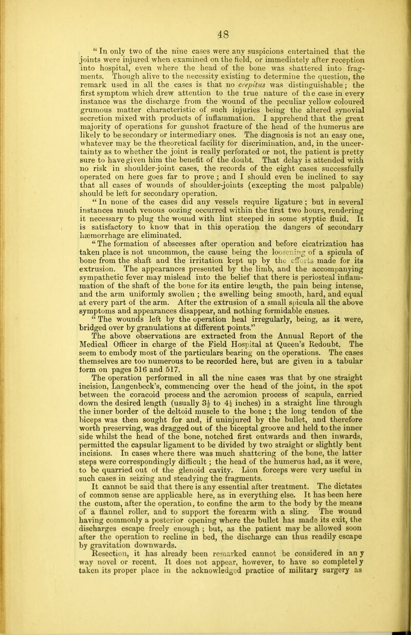  In only two of the nine cases were any suspicions entertained that the joints were injured when examined on the field, or immediately after reception into hospital, even where the head of the bone was shattered into frag- ments. Though alive to the necessity existing to determine the question, the remark used in all the cases is that no crepitus was distinguishable; the first symptom which drew attention to the true nature of the case in every instance was the discharge from the wound of the peculiar yellow coloured grumous matter characteristic of such injuries being the altered synovial secretion mixed with products of inflammation. I apprehend that the great majority of operations for gunshot fracture of the head of the humerus are likely to be secondary or intermediary ones. The diagnosis is not an easy one, whatever may be the theoretical facility for discrimination, and, in the uncer- tainty as to whether the joint is really perforated or not, the patient is pretty sure to have given him the benefit of the doubt. That delay is attended with no risk in shoulder-joint cases, the records of the eight cases successfully operated on here goes far to prove ; and I should even be inclined to say that all cases of wounds of shoulder-joints (excepting the most palpable) should be left for secondary operation.  In none of the cases did any vessels require ligature ; but in several instances much venous oozing occurred within the first two hours, rendering it necessary to plug the wound with lint steeped in some styptic fluid. It is satisfactory to know that in this operation the dangers of secondary haemorrhage are eliminated.  The formation of abscesses after operation aud before cicatrization has taken place is not uncommon, the cause being the loosening of a spicula of bone from the shaft and the irritation kept up by the efforts made for its extrusion. The appearances presented by the limb, and the accompanying sympathetic fever may mislead into the belief that there is periosteal inflam- mation of the shaft of the bone for its entire length, the pain being intense, and the arm uniformly swollen ; the swelling being smooth, hard, and equal at every part of the arm. After the extrusion of a small spicula all the above symptoms and appearances disappear, and nothing formidable ensues.  The wounds left by the operation heal irregularly, being, as it were, bridged over by granulations at different points. The above observations are extracted from the Annual Report of the Medical Officer in charge of the Field Hospital at Queen's Redoubt. The seem to embody most of the particulars bearing on the operations. The cases themselves are too numerous to be recorded here, but are given in a tabular form on pages 516 and 517. The operation performed in all the nine cases was that by one straight incision, Langenbeck's, commencing over the head of the joint, in the spot between the coracoid process and the acromion process of scapula, carried down the desired length (usually 8? to 4J- inches) in a straight line through the inner border of the deltoid muscle to the bone ; the long tendon of the biceps was then sought for and, if uninjured by the bullet, and therefore worth preserving, was dragged out of the biceptal groove and held to the inner side whilst the head of the bone, notched first outwards and then inwards, permitted the capsular ligament to be divided by two straight or slightly bent incisions. In cases where there was much shattering of the bone, the latter steps were correspondingly difficult; the head of the humerus had, as it were, to be quarried out of the glenoid cavity. Lion forceps were very useful in such cases in seizing and steadying the fragments. It cannot be said that there is any essential after treatment. The dictates of common sense are applicable here, as in everything else. It has been here the custom, after the operation, to confine the arm to the body by the means of a flannel roller, and to support the forearm with a sling. The wound having commonly a posterior opening where the bullet has made its exit, the discharges escape freely enough ; but, as the patient may be allowed soon after the operation to recline in bed, the discharge can thus readily escape by gravitation downwards. Resection, it has already been remarked cannot be considered in an y way novel or recent. It does not appear, however, to have so completely taken its proper place in the acknowledged practice of military surgery as