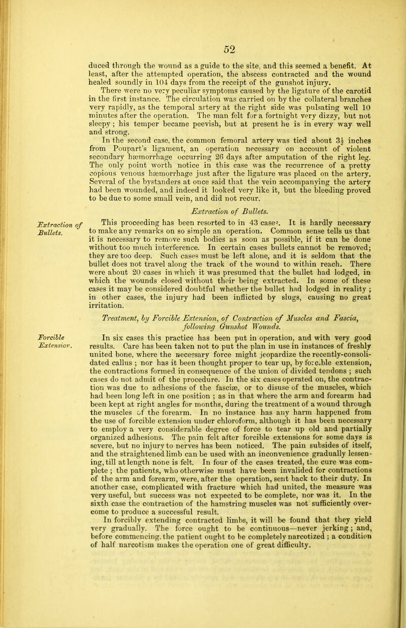 duced through the wound as a guide to the site, and this seemed a benefit. At least, after the attempted operation, the abscess contracted and the wound healed soundly in 104 days from the receipt of the gunshot injury. There were no very peculiar symptoms caused by the ligature of the carotid in the first instance. The circulation was carried on by the collateral branches very rapidly, as the temporal artery at the right side was pulsating well 10 minutes after the operation. The man felt for a fortnight very dizzy, but not sleepy; his temper became peevish, but at present he is in every way well and strong. In the second case, the common femoral artery was tied about 3J inches from Poupart's ligament, an operation necessary on account of violent secondary hasmorrhage occurring 2fi days after amputation of the right leg. The only point worth notice in this case was the recurrence of a pretty copious venous hasmorrhage just after the ligature was placed on the artery. Several of the bystanders at once said that the vein accompanying the artery had been wounded, and indeed it looked very like it, but the bleeding proved to be due to some small vein, and did not recur. Extraction of Bullets. Extraction of This proceeding has been resorted to in 43 case?. It is hardly necessary Bullets. to make any remarks on so simple an operation. Common sense tells us that it is necessary to remove such bodies as soon as possible, if it can be done without too much interference. In certain cases bullets cannot be removed; they are too deep. Such cases must be left alone, and it is seldom that the bullet does not travel along the track of the wound to within reach. There were about 20 cases in which it was presumed that the bullet had lodged, in which the wounds closed without their being extracted. In some of these cases it may be considered doubtful whether the bullet had lodged in reality ; in other cases, the injury had been inflicted by slugs, causing no great irritation. Treatment, by Forcible Extension, of Contraction of Muscles and Fascia, following Gunshot Wounds. Forcible In six cases this practice has been put in operation, and with very good Extension. results. Care has been taken not to put the plan in use in instances of freshly united bone, where the necessary force might jeopardize the recently-consoli- dated callus ; nor has it been thought proper to tear up, by forcible extension, the contractions formed in consequence of the union of divided tendons ; such cases do not admit of the procedure. In the six cases operated on, the contrac- tion was due to adhesions of the fasciae, or to disuse of the muscles, which had been long left in one position ; as in that where the arm and forearm had been kept at right angles for months, during the treatment of a wound through the muscles of the forearm. In no instance has any harm happened from the use of forcible extension under chloroform, although it has been necessary to employ a very considerable degree of force to tear up old and partially organized adhesions. The pain felt after forcible extensions for some days is severe, but no injury to nerves has been noticed. The pain subsides of itself, and the straightened limb can be used with an inconvenience gradually lessen- ing, till at length none is felt. In four of the cases treated, the cure was com- plete ; the patients, who otherwise must have been invalided for contractions of the arm and forearm, were, after the operation, sent back to their duty. In another case, complicated with fracture which had united, the measure was very useful, but success was not expected to be complete, nor was it. In the sixth case the contraction of the hamstring muscles was not sufficiently over- come to produce a successful result. In forcibly extending contracted limbs, it will be found that they yield very gradually. The force ought to be continuous—never jerking; and, before commencing, the patient ought to be completely narcotized ; a condition of half narcotib-m makes the operation one of great difficulty.