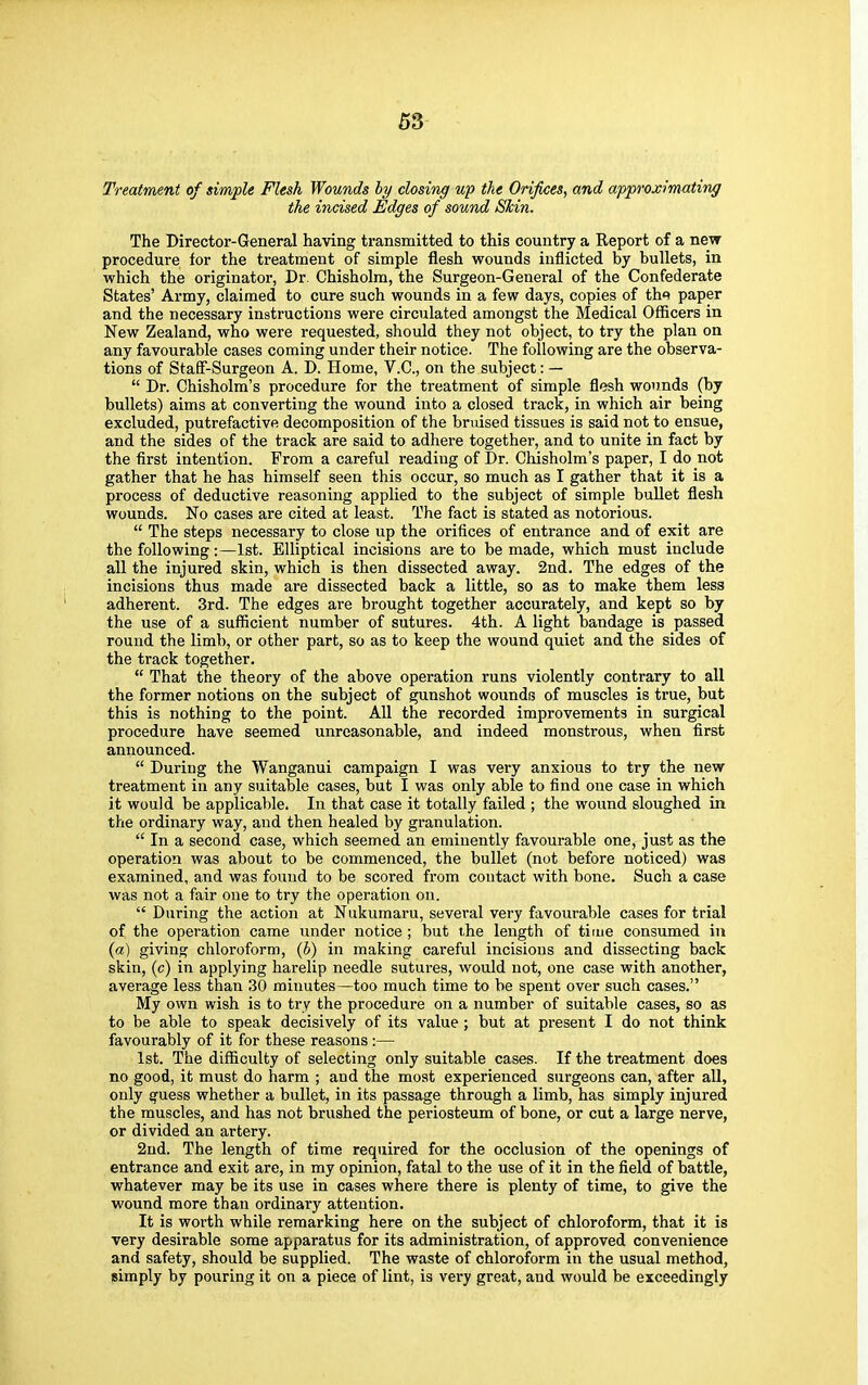 Treatment of simple Flesh Wounds by closing up the Orifices, and approximating the incised Edges of sound Shin. The Director-General having transmitted to this country a Report of a new procedure for the treatment of simple flesh wounds inflicted by bullets, in which the originator, Dr. Chisholm, the Surgeon-General of the Confederate States' Army, claimed to cure such wounds in a few days, copies of tlw paper and the necessary instructions were circulated amongst the Medical Officers in New Zealand, who were requested, should they not object, to try the plan on any favourable cases coming under their notice. The following are the observa- tions of Staff-Surgeon A. D. Home, V.C., on the subject: — Dr. Chisholm's procedure for the treatment of simple flesh wounds (by bullets) aims at converting the wound into a closed track, in which air being excluded, putrefactive decomposition of the bruised tissues is said not to ensue, and the sides of the track are said to adhere together, and to unite in fact by the first intention. From a careful reading of Dr. Chisholm's paper, I do not gather that he has himself seen this occur, so much as I gather that it is a process of deductive reasoning applied to the subject of simple bullet flesh wounds. No cases are cited at least. The fact is stated as notorious. The steps necessary to close up the orifices of entrance and of exit are the following:—1st. Elliptical incisions are to be made, which must include all the injured skin, which is then dissected away. 2nd. The edges of the incisions thus made are dissected back a little, so as to make them less adherent. 3rd. The edges are brought together accurately, and kept so by the use of a sufficient number of sutures. 4th. A light bandage is passed round the limb, or other part, so as to keep the wound quiet and the sides of the track together. That the theory of the above operation runs violently contrary to all the former notions on the subject of gunshot wounds of muscles is true, but this is nothing to the point. All the recorded improvements in surgical procedure have seemed unreasonable, and indeed monstrous, when first announced. During the Wanganui campaign I was very anxious to try the new treatment in any suitable cases, but I was only able to find one case in which it would be applicable. In that case it totally failed ; the wound sloughed in the ordinary way, and then healed by granulation. In a second case, which seemed an eminently favourable one, just as the operation was about to be commenced, the bullet (not before noticed) was examined, and was found to be scored from contact with bone. Such a case was not a fair one to try the operation on. During the action at Nukumaru, several very favourable cases for trial of the operation came under notice; but the length of time consumed in (a) giving chloroform, (b) in making careful incisions and dissecting back skin, (c) in applying harelip needle sutures, would not, one case with another, average less than 30 minutes—too much time to be spent over such cases. My own wish is to try the procedure on a number of suitable cases, so as to be able to speak decisively of its value; but at present I do not think favourably of it for these reasons:— 1st. The difficulty of selecting only suitable cases. If the treatment does no good, it must do harm ; and the most experienced surgeons can, after all, only guess whether a bullet, in its passage through a limb, has simply injured the muscles, and has not brushed the periosteum of bone, or cut a large nerve, or divided an artery. 2nd. The length of time required for the occlusion of the openings of entrance and exit are, in my opinion, fatal to the use of it in the field of battle, whatever may be its use in cases where there is plenty of time, to give the wound more than ordinary attention. It is worth while remarking here on the subject of chloroform, that it is very desirable some apparatus for its administration, of approved convenience and safety, should be supplied. The waste of chloroform in the usual method, simply by pouring it on a piece of lint, is very great, and would be exceedingly