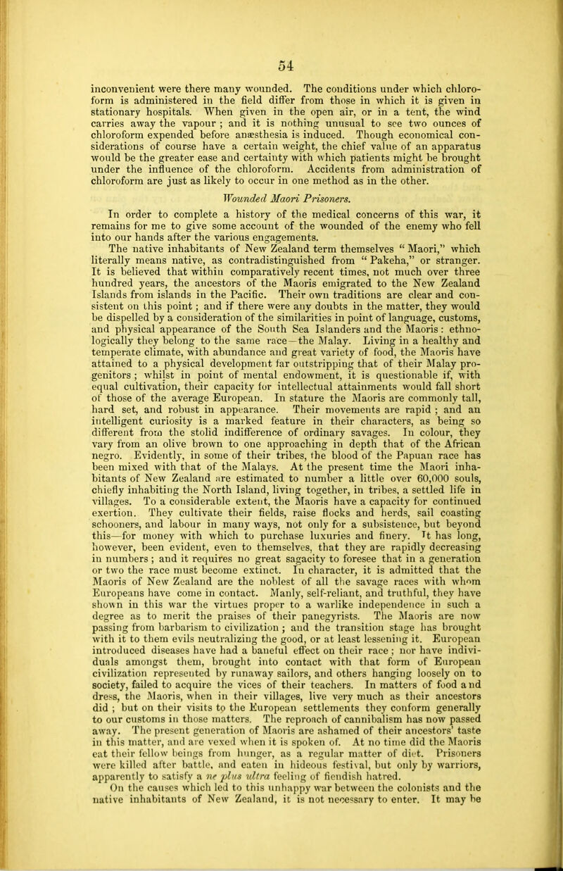 inconvenient were there many wounded. The conditions under which chloro- form is administered in the field differ from those in which it is given in stationary hospitals. When given in the open air, or in a tent, the wind carries away the vapour ; and it is nothing unusual to see two ounces of chloroform expended before anaesthesia is induced. Though economical con- siderations of course have a certain weight, the chief value of an apparatus would be the greater ease and certainty with which patients might be brought under the influence of the chloroform. Accidents from administration of chloroform are just as likely to occur in one method as in the other. Wounded Maori Prisoners. In order to complete a history of the medical concerns of this war, it remains for me to give some account of the wounded of the enemy who fell into our hands after the various engagements. The native inhabitants of New Zealand term themselves Maori, which literally means native, as contradistinguished from Pakeha, or stranger. It is believed that within comparatively recent times, not much over three hundred years, the ancestors of the Maoris emigrated to the New Zealand Islands from islands in the Pacific. Their own traditions are clear and con- sistent on this point; and if there were any doubts in the matter, they would be dispelled by a consideration of the similarities in point of language, customs, and physical appearance of the South Sea Islanders and the Maoris : ethno- logically they belong to the same race—the Malay. Living in a healthy and temperate climate, with abundance and great variety of food, the Maoris have attained to a physical development far outstripping that of their Malay pro- genitors ; whilst in point of mental endowment, it is questionable if, with equal cultivation, their capacity for intellectual attainments would fall short of those of the average European. In stature the Maoris are commonly tall, hard set, and robust in appearance. Their movements are rapid ; and an intelligent curiosity is a marked feature in their characters, as being so different from the stolid indifference of ordinary savages. In colour, they vary from an olive brown to one approaching in depth that of the African negro. Evidently, in some of their tribes, the blood of the Papuan race has been mixed with that of the Malays. At the present time the Maori inha- bitants of New Zealand ;ire estimated to number a little over 60,000 souls, chiefly inhabiting the North Island, living together, in tribes, a settled life in villages. To a considerable extent, the Maoris have a capacity for continued exertion. They cultivate their fields, raise flocks and herds, sail coasting schooners, and labour in many ways, not only for a subsistence, but beyond this—for money with which to purchase luxuries and finery. H has long, however, been evident, even to themselves, that they are rapidly decreasing in numbers ; and it requires no great sagacity to foresee that in a generation or two the race must become extinct. Iu character, it is admitted that the Maoris of New Zealand are the noblest of all the savage races with whom Europeans have come in contact. Manly, self-reliant, and truthful, they have shown in this war the virtues proper to a warlike independence in such a degree as to merit the praises of their panegyrists. The Maoris are now passing from barbarism to civilization ; and the transition stage has brought with it to them evils neutralizing the good, or at least lessening it. European introduced diseases have had a baneful effect on their race ; nor have indivi- duals amongst them, brought into contact with that form of European civilization represented by runaway sailors, and others hanging loosely on to society, failed to acquire the vices of their teachers. In matters of food and dress, the Maoris, when in their villages, live very much as their ancestors did ; but on their visits to the European settlements they conform generally to our customs in those matters. The reproach of cannibalism has now passed away. The present generation of Maoris are ashamed of their ancestors' taste in this matter, and are vexed when it is spoken of. At no time did the Maoris eat their fellow beings from hunger, as a regular matter of diet. Prisoners were killed alter battle, and eaten in hideous festival, but only by warriors, apparently to satisfy a ne plus ultra feeling of fiendish hatred. On the causes which led to this unhappy war between the colonists and the native inhabitants of New Zealand, it is not necessary to enter. It may be