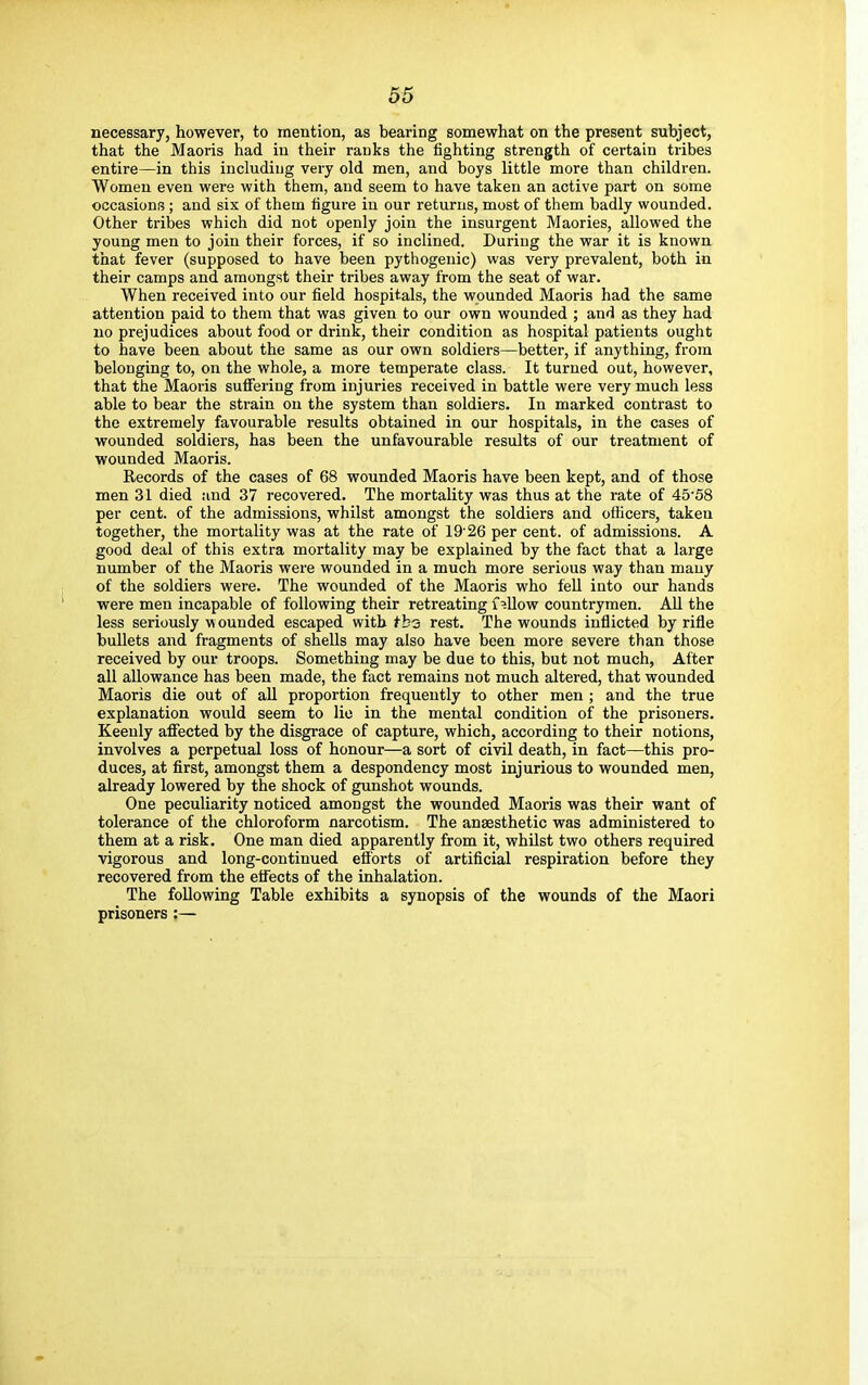 necessary, however, to mention, as bearing somewhat on the present subject, that the Maoris had in their ranks the fighting strength of certain tribes entire—in this including very old men, and boys little more than children. Women even were with them, and seem to have taken an active part on some occasions ; and six of them figure in our returns, most of them badly wounded. Other tribes which did not openly join the insurgent Maories, allowed the young men to join their forces, if so inclined. During the war it is known that fever (supposed to have been pythogenic) was very prevalent, both in their camps and amongst their tribes away from the seat of war. When received into our field hospitals, the wounded Maoris had the same attention paid to them that was given to our own wounded ; and as they had no prejudices about food or drink, their condition as hospital patients ought to have been about the same as our own soldiers—better, if anything, from belonging to, on the whole, a more temperate class. It turned out, however, that the Maoris suffering from injuries received in battle were very much less able to bear the strain on the system than soldiers. In marked contrast to the extremely favourable results obtained in our hospitals, in the cases of wounded soldiers, has been the unfavourable results of our treatment of wounded Maoris. Records of the cases of 68 wounded Maoris have been kept, and of those men 31 died and 37 recovered. The mortality was thus at the rate of 45'58 per cent, of the admissions, whilst amongst the soldiers and officers, taken together, the mortality was at the rate of 1926 per cent, of admissions. A good deal of this extra mortality may be explained by the fact that a large number of the Maoris were wounded in a much more serious way than many of the soldiers were. The wounded of the Maoris who fell into our hands were men incapable of following their retreating fallow countrymen. All the less seriously wounded escaped with fb-3 rest. The wounds inflicted by rifle bullets and fragments of shells may also have been more severe than those received by our troops. Something may be due to this, but not much, After all allowance has been made, the fact remains not much altered, that wounded Maoris die out of all proportion frequently to other men ; and the true explanation would seem to lie in the mental condition of the prisoners. Keenly affected by the disgrace of capture, which, according to their notions, involves a perpetual loss of honour—a sort of civil death, in fact—this pro- duces, at first, amongst them a despondency most injurious to wounded men, already lowered by the shock of gunshot wounds. One peculiarity noticed amongst the wounded Maoris was their want of tolerance of the chloroform narcotism. The anaesthetic was administered to them at a risk. One man died apparently from it, whilst two others required vigorous and long-continued efforts of artificial respiration before they recovered from the effects of the inhalation. The following Table exhibits a synopsis of the wounds of the Maori prisoners :—