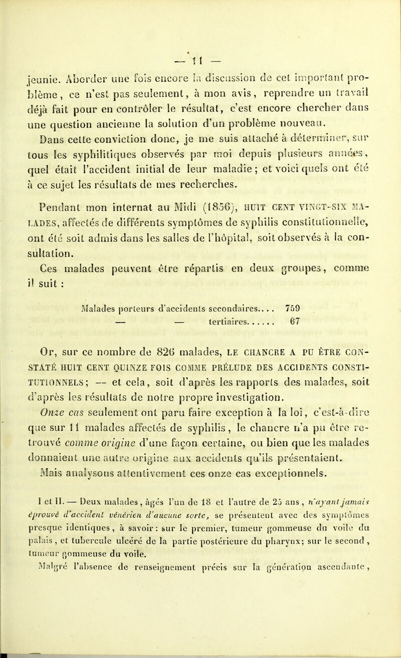 jeanie. Aborder une fois encore l;i discasslon de cel impor!ant pro- }3!ème, ce n'est pas seulement, à mon avis, reprendre un travail déjà fait pour en contrôler le résultat, c'est encore chercher dans une question ancienne la solution d'un problème nouveau. Dans celte conviction donc, je me suis attaché à déternniîer, sur tous les syphilitiques observés par moi depuis plusieurs annéiîs, quel était l'accident initial de leur maladie ; et voici quels ont clé à ce sujet les résultats de mes recherches. Pendant mon internat au Midi (1856), huit cent vingt-six ma- lades, affectés de différents symptômes de syphilis constitutionneUe, ont été soit admis dans les salles de l'hôpital, soit observés à ia con- sultation. Ces malades peuvent être répartis en deux groupes, comme il suit : Malades porteurs d'accidents secondaires.... 759 — — tertiaires 67 Or, sur ce nombre de 826 malades, LE CHANCRE A PU être con- staté HUIT CENT QUINZE FOIS COMME PRÉLUDE DES ACCIDENTS CONSTI- TUTIONNELS ; — et cela, soit d'après les rapports des malades, soit d'après les résultats de notre propre investigation. Onze cas seulement ont paru faire exception à la loi, c'est-à-dire que sur 1 i malades affectés de syphilis, le chancre n'a pu être re- trouvé comme origine d'une façon certaine, ou bien que les malades donnaient une autre origine aux accidents qu'ils présentaient. Mais analysons attentivcraenl ces onze cas exceptionnels. 1 et II. — Deux malades , à^jés l'un de 18 et l'autre de 25 ans , n'ayant jamais éprouvé d'accideul vénérien d'aucune sorte, se présentent avec des symptômes presque identiques, à savoir: sur le premier, tumeur gommeuse du voile du palais, et tubercule ulcéré de la partie postérieure du pharynx; sur le second , tumeur p,ommeuse du voile. Malgré l'absence de renseignement précis sur la génération ascendante,