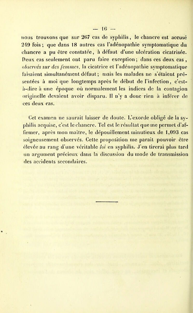 nous trouvons que sur 2(>7 cas de syphilis, le chancre est accusé 249 fois; que dans 18 autres cas l'adénopalhie symplomatique du chancre a pu être constatée, à défaut d'une ulcération cicatrisée. Deux cas seulement ont paru faire exception; dans ces deux cas , observés sur des femmes, la cicatrice et l'adénopalhie symptomatique faisaient simultanément défaut ; mais les malades ne s'étaient pré- sentées à moi que longtemps après le début de l'infection, c'est- à-dire à une époque où normalement les indices de la contagion origiiielle devaient avoir disparu. 11 n'y a donc rien à inférer de ces deux cas. Cet examen ne saurait laisser de doute. L'exorde obligé de la sy- philis acquise, c'est le chancre. Tel est le résultat que me permet d'af- fu mer, après mon maître, le dépouillement minutieux de 1,093 cas soigneusement observés. Cette proposition me paraît pouvoir être élevée au rang d'une véritable hi en syphilis. J'en tirerai plus tard un argument précieux dans la discussion du mode de transmission des accidents secondaires.