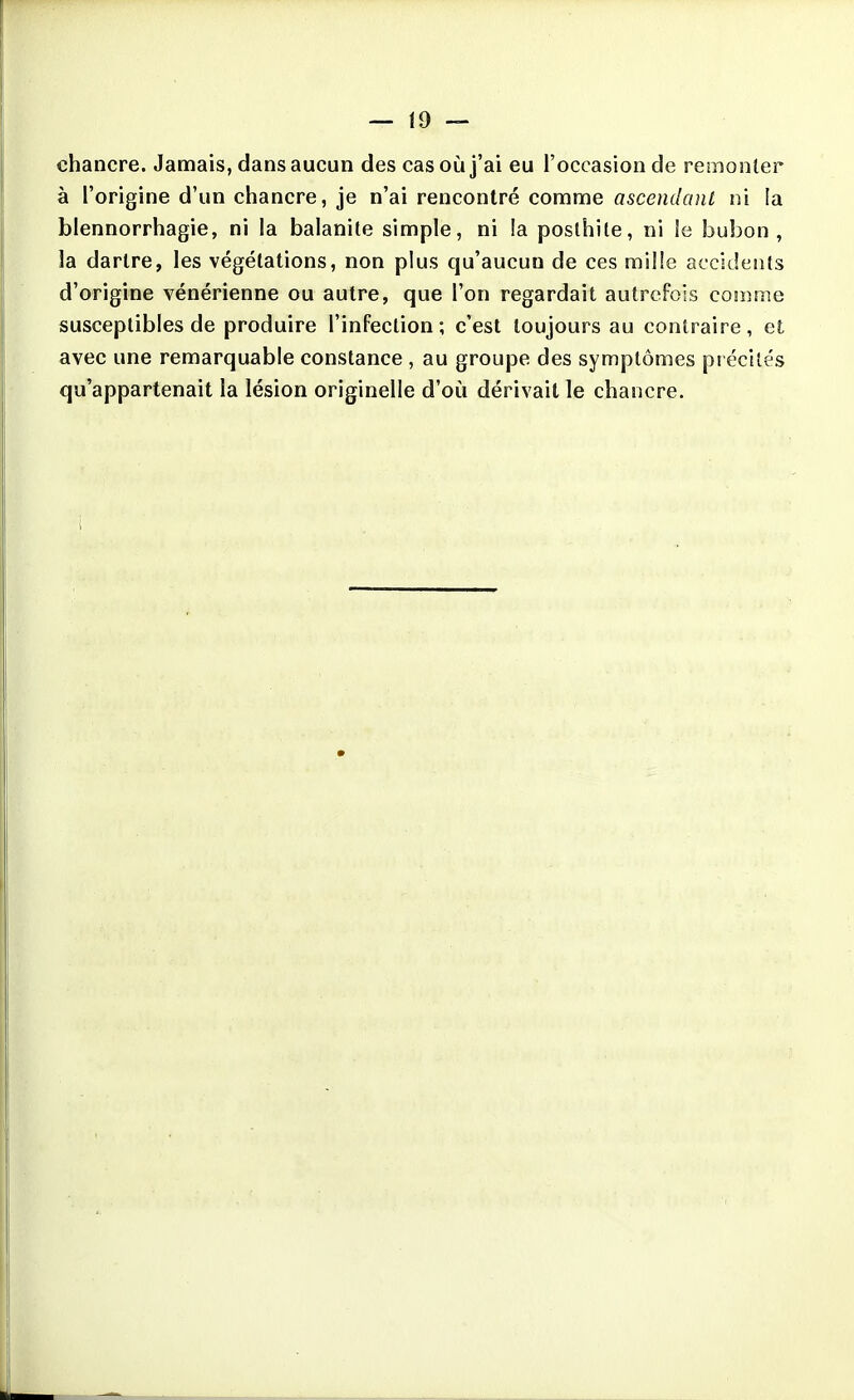 chancre. Jamais, dans aucun des cas où j'ai eu l'occasion de remonter à l'origine d'un chancre, je n'ai rencontré comme ascendant ni fa blennorrhagie, ni la balanite simple, ni la poslhite, ni le bubon , la dartre, les végétations, non plus qu'aucun de ces mille accidents d'origine vénérienne ou autre, que l'on regardait autrefois comme susceptibles de produire l'infection; c'est toujours au contraire, et avec une remarquable constance , au groupe des symptômes pi écités qu'appartenait la lésion originelle d'où dérivait le chancre.