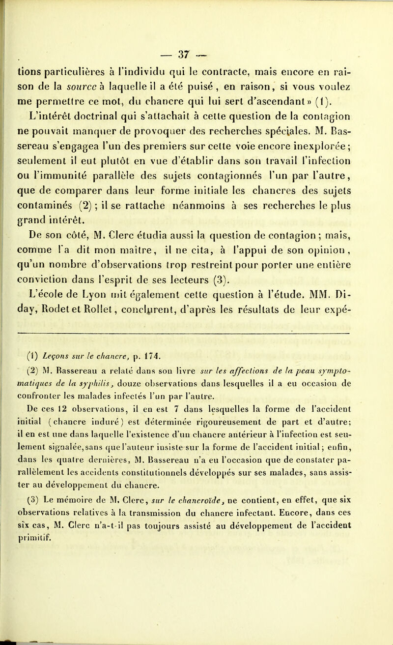 lions particulières à l'individu qui le contracte, mais encore en rai- son de la source h laquelle il a été puisé, en raison, si vous voulez me permettre ce mol, du chancre qui lui sert d'ascendant» (I), L'intérêt doctrinal qui s'attachait à celle question de la contagion ne pouvait manquer de provoquer des recherches spéciales. M. Bas- sereau s'engagea l'un des premiers sur cette voie encore inexplorée; seulement il eut plutôt en vue d'établir dans son travail l'infeclion ou l'immunité parallèle des sujets conlagionnés l'un par l'autre, que de comparer dans leur forme initiale les chancres des sujets contaminés (2) ; il se rattache néanmoins à ses recherches le plus grand intérêt. De son côté, M. Clerc étudia aussi la question de contagion; mais, comme l'a dit mon maître, il ne cila, à l'appui de son opinion, qu'un nouïbre d'observations trop restreint pour porter une entière conviction dans l'esprit de ses lecteurs (3). L'école de Lyon mit également cette question à l'étude. MM. Di- day, Rodet et Rollet, concl^irent, d'après les résultats de leur expé- (1) Leçons sur le chancre, p. 174. (2) M. Rassereau a relate dans son livre sur les affections de la peau sympto- matiques de la syphilis^ douze observations dans lesquelles il a eu occasion de confronter les malades infectés l'un par l'autre. De ces 12 observations, il en est 7 dans lesquelles la forme de l'accident initial (chancre induré) est déterminée rigoureusement de part et d'autre; il en est une dans laquelle l'existence d'un chancre antérieur à l'infection est seu- lement signalée, sans que l'auteur insiste sur la forme de l'accident initial; enfin, dans les quatre dernières, M. Bassereau n'a eu l'occasion que de constater pa- rallèlement les accidents constitutionnels développés sur ses malades, sans assis- ter au développement du chancre. (3) Le mémoire de M. Clerc, sur le chancroïde, ne contient, en effet, que six observations relativ es a la transmission du chancre infectant. Encore, dans ces six cas, M. Clerc n'a-t-il pas toujours assisté au développement de l'accident primitif.