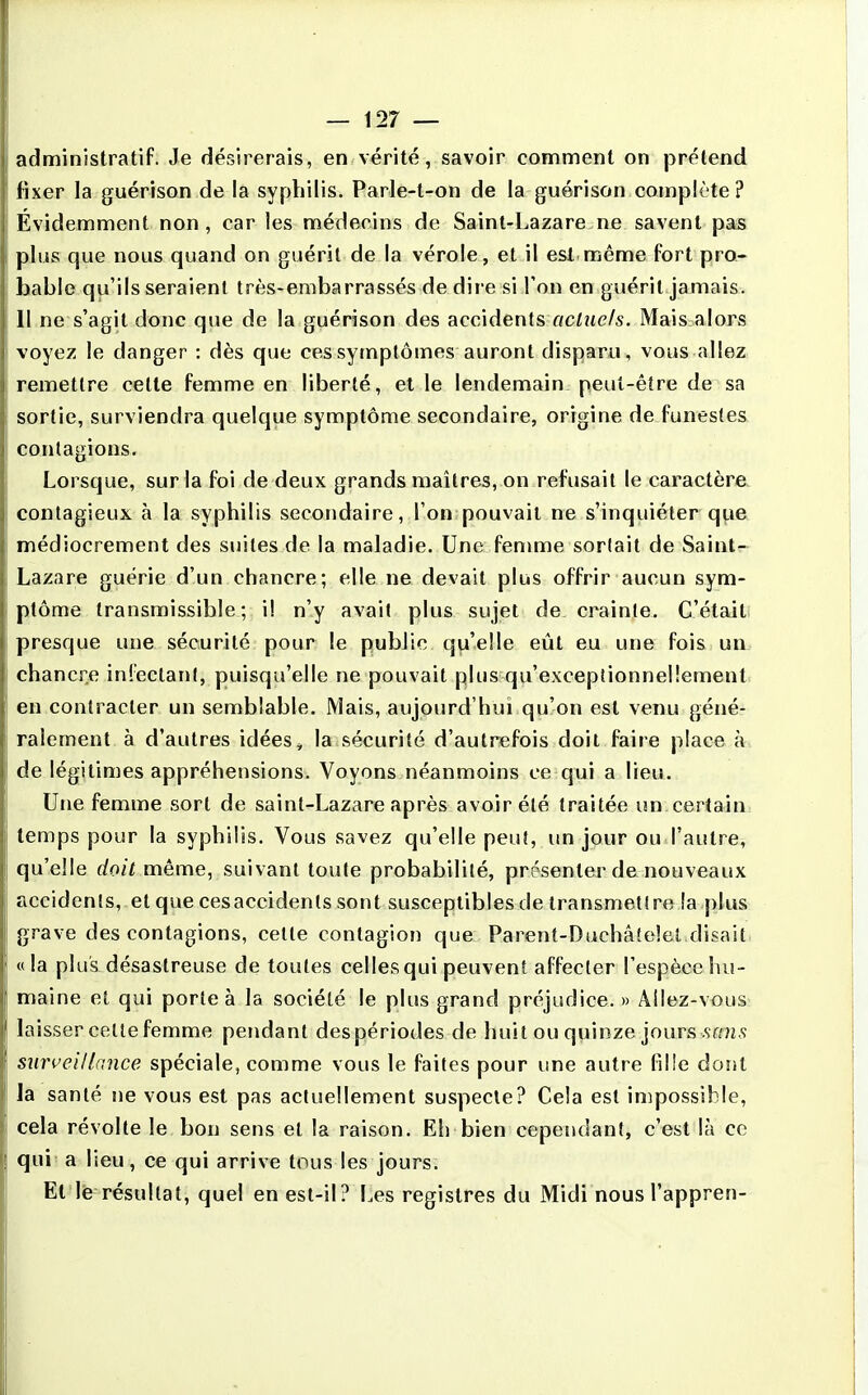 administratif. Je désirerais, en vérité, savoir comment on prétend fixer la guérison de la syphilis. Parle-t-on de la guérison complète? Évidemment non , car les médecins de Saint-Lazare ne savent pas plus que nous quand on guérit de la vérole, et il est,même fort pro- bable qu'ils seraient très-embarrassés de dire si l'on en guérit jamais. Il ne s'agit donc que de la guérison des accidents actuels. Mais alors voyez le danger : dès que ces symptômes auront disparu, vous allez remettre celte femme en liberté, et le lendemain peut-être de sa sortie, surviendra quelque symptôme secondaire, origine de funestes contagions. Lorsque, sur la foi de deux grands maîtres, on refusait le caractère contagieux à la syphilis secondaire, l'on pouvait ne s'inquiéter que médiocrement des suites de la maladie. Une femme sorlait de Saint- Lazare guérie d'un chancre; elle ne devait plus offrir aucun sym- ptôme transmissible ; il n'y avait plus sujet de crainte. C'était presque une sécurité pour le public qu'elle eût eu une fois un chancre iniectani, puisqu'elle ne pouvait plus qu'exceptionnellement en contracter un semblable. Mais, aujourd'hui qu'on est venu géné- ralement à d'autres idées^ la sécurité d'autrefois doit faire place à de légitimes appréhensions. Voyons néanmoins ce qui a lieu. Utie femme sort de saint-Lazare après avoir été traitée un certain temps pour la syphilis. Vous savez qu'elle peu!, un jour ou l'autre, qu'elle doit même, suivant toute probabilité, présenter de nouveaux accidents, et que cesaccidenls sont susceptibles de transmettre îa plus grave des contagions, cette contagion que Parent-Dachâtelel disait «la plus désastreuse de toutes celles qui peuvent affecter l'espèce hu- maine et qui porte à la société le plus grand préjudice. » Allez-vous laisser celle femme pendant des périodes de huit ou quinze jours sfms surveillance spéciale, comme vous le faites pour une autre fille dont la santé ne vous est pas actuellement suspecte? Cela est impossible, cela révolte le bon sens et la raison. Eh bien cependant, c'est là ce qui a lieu, ce qui arrive tous les jours. Et le résultat, quel en est-il? I^es registres du Midi nous l'appren-