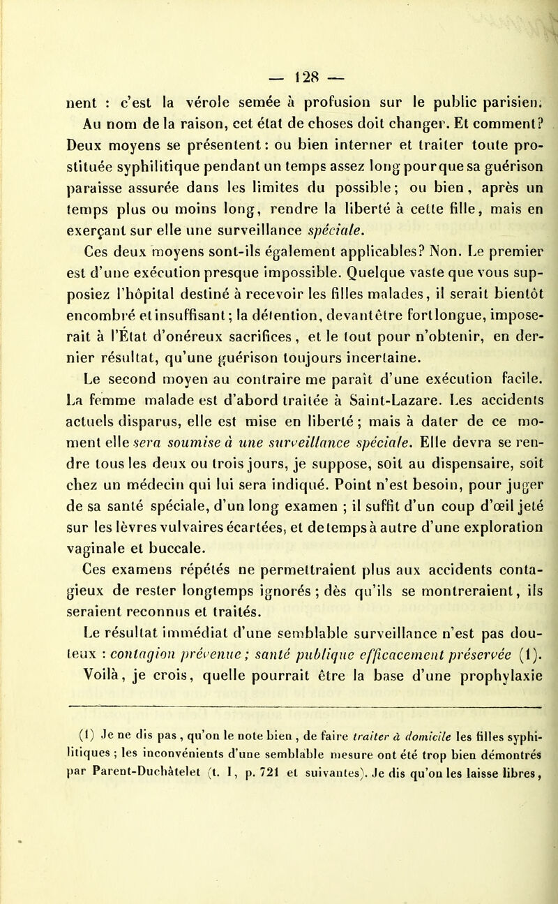 nent : c'est la vérole semée à profusion sur le public parisien. Au nom de la raison, cet état de choses doit changer. Et comment? Deux moyens se présentent: ou bien interner et traiter toute pro- stituée syphilitique pendant un temps assez long pourque sa guérison paraisse assurée dans les limites du possible ; ou bien, après un temps plus ou moins long, rendre la liberté à cette fille, mais en exerçant sur elle une surveillance spéciale. Ces deux moyens sont-ils également applicables? Non. Le premier est d'une exécution presque impossible. Quelque vaste que vous sup- posiez l'hôpital destiné à recevoir les filles malades, il serait bientôt encombré etinsuffisant ; la délention, devantêtre fortlongue, impose- rait à l'État d'onéreux sacrifices, et le tout pour n'obtenir, en der- nier résultat, qu'une guérison toujours incertaine. Le second moyen au contraire me paraît d'une exécution facile. La femme malade est d'abord traitée à Saint-Lazare. Les accidents actuels disparus, elle est mise en liberté ; mais à dater de ce mo- ment eWe sern soumise à une surK^eiUance spéciale. Elle devra se ren- dre tous les deux ou trois jours, je suppose, soit au dispensaire, soit chez un médecin qui lui sera indiqué. Point n'est besoin, pour juger de sa santé spéciale, d'un long examen ; il suffit d'un coup d'œil jeté sur les lèvres vulvaires écartées, et delempsà autre d'une exploration vaginale et buccale. Ces examens répétés ne permettraient plus aux accidents conta- gieux de rester longtemps ignorés; dès qu'ils se montreraient, ils seraient reconnus et traités. Le résultat immédiat d'une semblable surveillance n'est pas dou- teux : contagion prévenue; santé publique efficacement préservée (1). Voilà, je crois, quelle pourrait être la base d'une prophylaxie (1) Je ne dis pas , qu'on le note bien , de faire traiter à domicile les filles syphi- litiques ; les inconvénients d'une semblable mesure ont été trop bien démontrés par Parent-Duchàtelet (t. I, p. 721 et suivantes). Je dis qu'on les laisse libres,