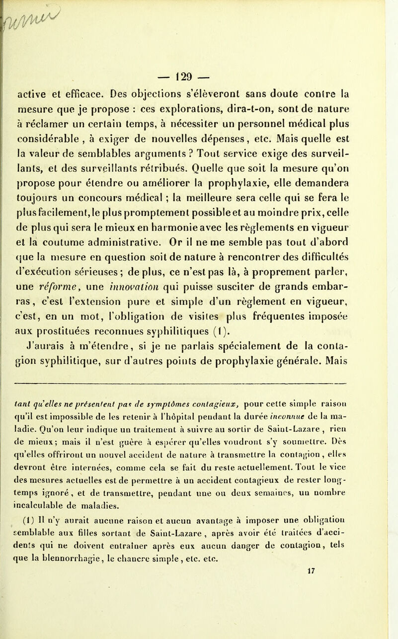 active et efficace. Des objections s'élèveront sans doute contre la mesure que je propose : ces explorations, dira-t-on, sont de nature à réclamer un certain temps, à nécessiter un personnel médical plus considérable, à exiger de nouvelles dépenses, etc. Mais quelle est la valeur de semblables arguments? Tout service exige des surveil- lants, et des surveillants rétribués. Quelle que soit la mesure qu'on propose pour étendre ou améliorer la prophylaxie, elle demandera toujours un concours médical ; la meilleure sera celle qui se fera le plus facilement, le plus promptement possible et au moindre prix, celle de plus qui sera le mieux en hai monie avec les règlements en vigueur et la coutume administrative. Or il ne me semble pas tout d'abord que la mesure en question soit de nature à rencontrer des difficultés d'exécution sérieuses; déplus, ce n'est pas là, à proprement parler, une réforme, une innovation qui puisse susciter de grands embar- ras, c'est l'extension pure et simple d'un règlement en vigueur, c'est, en un mot, l'obligation de visites plus fréquentes imposée aux prostituées reconnues syphilitiques (1). J'aurais à m'étendre, si je ne parlais spécialement de la conta- gion syphilitique, sur d'autres points de prophylaxie générale. Mais tant quelles ne présentent pas de symptômes contagieux, pour ceUe simple raison qu'il est impossible de les retenir à l'hôpital peudant la durée inconnue de la ma- ladie. Qu'on leur indique un traitement à suivre au sortir de Saint-Lazare , rieu de mieux; mais il n'est guère à espérer qu'elles voudront s'y soumettre. Dès qu'elles offriront un nouvel accident de nature à transmettre la conlajfion, elles devront être internées, comme cela se fait du reste actuellement. Tout le vice des mesures actuelles est de permettre à un accident contagieux de rester long- temps ignoré , et de transmettre, pendant une ou deux semaines, un nombre incalculable de maladies. (1) Il n'y aurait aucune raison et aucun avantage à imposer une obligation semblable aux filles sortant de Saint-Lazare , après avoir été traitées d'acei- denSs qui ne doivent entraîner après eux aucun danger de contagion, tels que la blennorrhagie, le chancre simple, etc. etc. 17