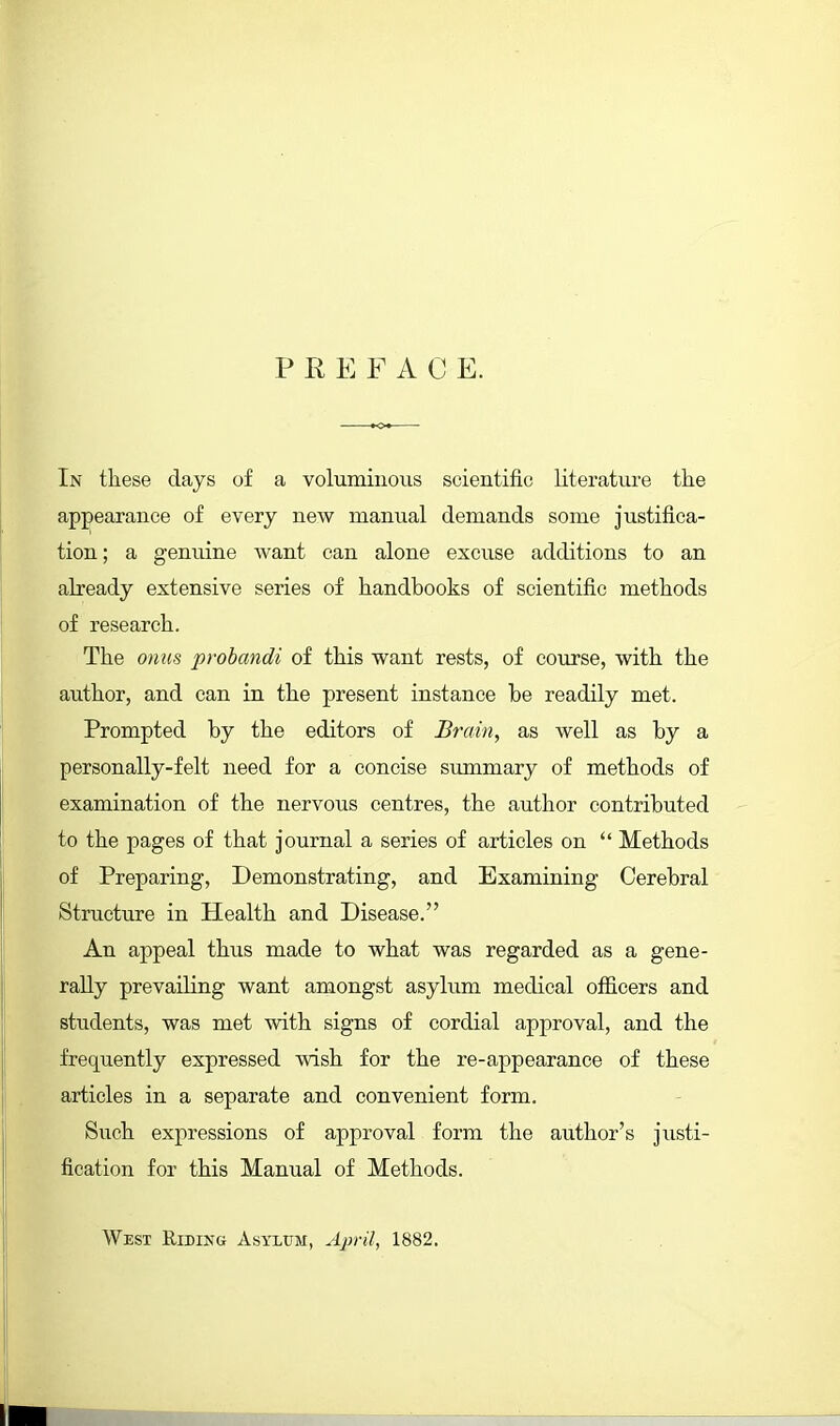 PREFACE. In these days of a voluminous scientific literature the appearance of every new manual demands some justifica- tion ; a genuine want can alone excuse additions to an already extensive series of handbooks of scientific methods of research. The omis prohandi of this want rests, of coiirse, with the author, and can in the present instance be readily met. Prompted by the editors of Brain, as well as by a personally-felt need for a concise svimmary of methods of examination of the nervous centres, the author contributed to the pages of that journal a series of articles on  Methods of Preparing, Demonstrating, and Examining Cerebral Structure in Health and Disease. An appeal thus made to what was regarded as a gene- rally prevailing want amongst asylum medical officers and students, was met with signs of cordial approval, and the frequently expressed wish for the re-appearance of these articles in a separate and convenient form. Such expressions of approval form the author's justi- fication for this Manual of Methods. West Riding Asylum, April, 1882.