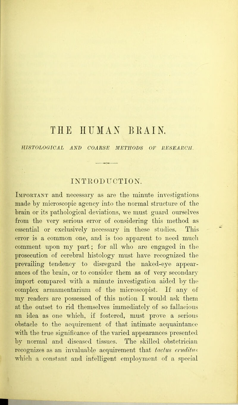 THE HUMAN BEAIN. HISTOLOGICAL AND COARSE METHODS OF RESEARCH. INTEODUCTION. Important and necessary as are the minute investigations made by microscopic agency into the normal structure of the brain or its pathological deviations, Ave must guard ourselves from the very serious error of considering this method as essential or exclusively necessary in these studies. This error is a common one, and is too apparent to need much comment upon my part; for all who are engaged in the prosecution of cerebral histology must have recognized the prevailing tendency to disregard the naked-eye appear- ances of the brain, or to consider them as of very secondary import compared with a minute investigation aided by the complex armamentarium of the mieroscopist. If any of my readers are possessed of this notion I would ask them at the outset to rid themselves immediately of so fallacious an idea as one which, if fostered, must prove a serious obstacle to the acquirement of that intimate acquaintance with the true significance of the varied appearances presented by normal and diseased tissues. The skilled obstetrician recognizes as an invaluable acquirement that trwtus eruditvs whicli a constant and intelligent emploj'ment of a special