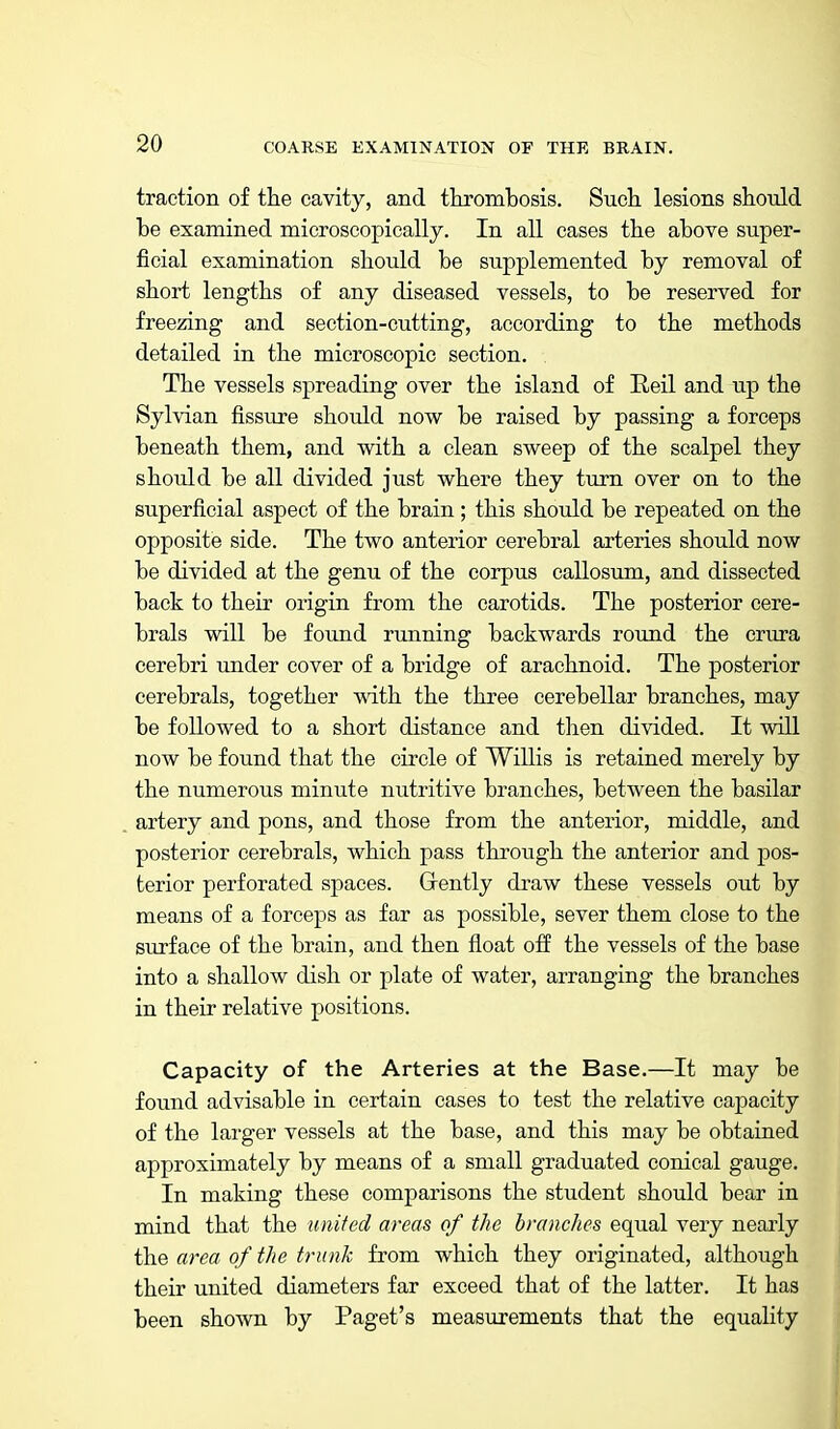 traction of the cavity, and tkrombosis. Sucli lesions should be examined microscopically. In all cases the above super- ficial examination should be supplemented by removal of short lengths of any diseased vessels, to be reserved for freezing and section-cutting, according to the methods detailed in the microscopic section. The vessels spreading over the island of Reil and up the Sylvian fissure should now be raised by passing a forceps beneath them, and with a clean sweep of the scalpel they should be all divided just where they turn over on to the superficial aspect of the brain; this should be repeated on the opposite side. The two anterior cerebral arteries should now be divided at the genu of the corpus callosum, and dissected back to their origin from the carotids. The posterior cere- brals will be found running backwards round the crura cerebri under cover of a bridge of arachnoid. The posterior cerebrals, together with the three cerebellar branches, may be followed to a short distance and then divided. It will now be found that the circle of Willis is retained merely by the numerous minute nutritive branches, between the basilar artery and pons, and those from the anterior, middle, and posterior cerebrals, which pass through the anterior and pos- terior perforated spaces. Gently draw these vessels out by means of a forceps as far as possible, sever them close to the surface of the brain, and then float off the vessels of the base into a shallow dish or plate of water, arranging the branches in their relative positions. Capacity of the Arteries at the Base.—It may be found advisable in certain cases to test the relative capacity of the larger vessels at the base, and this may be obtained approximately by means of a small graduated conical gauge. In making these comparisons the student should bear in mind that the united areas of the branches equal very nearly the area of the trunk from which they originated, although their united diameters far exceed that of the latter. It has been shown by Paget's measurements that the equality