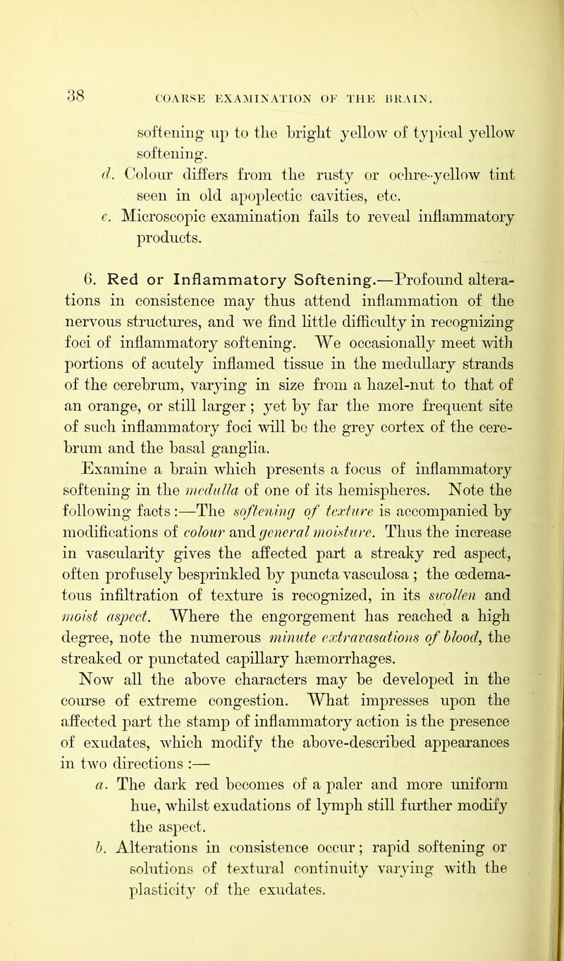 softeiiing up to the briglit yellow of typical yellow softeiiing. d. Colour differs from the rusty or ochre-yellow tint seen in old apoplectic cavities, etc. e. Microscopic examination fails to reveal inflammatory products. 6. Red or Inflammatory Softening,—Profound altera- tions in consistence may thus attend inflammation of the nervous structui-es, and we find little difficulty in recognizing foci of inflammatory softening. We occasionally meet with, portions of acutely inflamed tissue in the medullary strands of the cerebrum, varying in size from a hazel-nut to that of an orange, or still larger ; yet by far the more frequent site of such inflammatory foci will be the grey cortex of the cere- brum and the basal ganglia. Examine a brain Avhich presents a focus of inflammatory softening in the medulla of one of its hemispheres. Note the following facts :—The softening of texture is accompanied by modifications of colour and (/eneral moisture. Thus the increase in vascularity gives the affected part a streaky red aspect, often profusely besprinkled by puncta vasculosa ; the oedema- tous infiltration of texture is recognized, in its sicollen and moist aspect. Where the engorgement has reached a high degree, note the numerous minute extravasations of blood, the streaked or punctated capillary hsemorrhages. Now all the above characters may be developed in the course of extreme congestion. What impresses upon the affected part the stamp of inflammatory action is the presence of exudates, which modify the above-described appearances in two directions :— a. The dark red becomes of a paler and more uniform hue, whilst exudations of lymph still further modify the aspect. b. Alterations in consistence occur; rapid softening or solutions of textural continuity varying with the plasticity of the exudates.