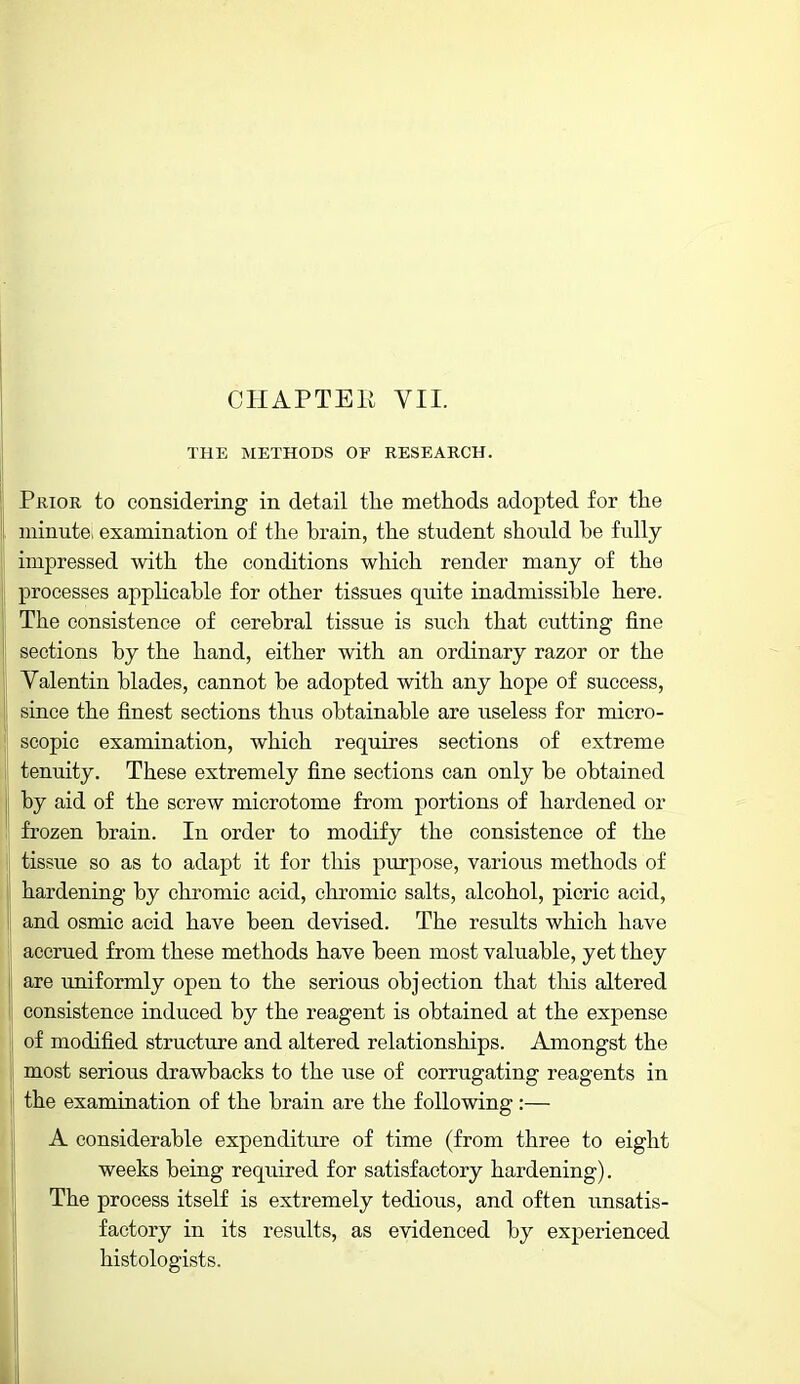 CHAPTER VII. THE METHODS OF RESEARCH. Prior to considering in detail tlie methods adopted for the minutei examination of the brain, the student should be fully impressed with the conditions which render many of the processes applicable for other tissues quite inadmissible here. The consistence of cerebral tissue is such that cutting fine sections by the hand, either with an ordinary razor or the Valentin blades, cannot be adopted with any hope of success, since the finest sections thus obtainable are iiseless for micro- scopic examination, which requires sections of extreme tenuity. These extremely fine sections can only be obtained by aid of the screw microtome from portions of hardened or frozen brain. In order to modify the consistence of the ! tissue so as to adapt it for this purpose, various methods of hardening by chromic acid, chromic salts, alcohol, picric acid, and osmic acid have been devised. The results which have • accrued from these methods have been most valuable, yet they are uniformly open to the serious objection that this altered consistence induced by the reagent is obtained at the expense of modified structure and altered relationships. Amongst the most serious drawbacks to the use of corrugating reagents in the examination of the brain are the following:— A considerable expenditure of time (from three to eight weeks being required for satisfactory hardening). The process itself is extremely tedious, and often unsatis- factory in its results, as evidenced by experienced histologists.