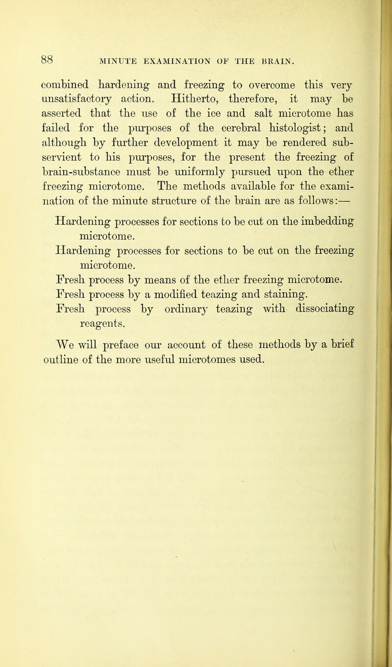 combined hardening and freezing to overcome this very ansatisfactory action. Hitherto, therefore, it may be asserted that the use of the ice and salt microtome has failed for the purposes of the cerebral histologist; and although by further development it may be rendered sub- servient to his purposes, for the present the freezing of brain-substance must be uniformly pursued upon the ether freezing microtome. The methods available for the exami- nation of the minute structure of the brain are as follows:— Hardening processes for sections to be cut on the imbedding microtome. Hardening processes for sections to be cut on the freezing microtome. Fresh process by means of the ether freezing microtome. Fresh process by a modified teazing and staining. Fresh process by ordinary teazing with dissociating reagents. We will preface our account of these methods by a brief outline of the more useful microtomes used.