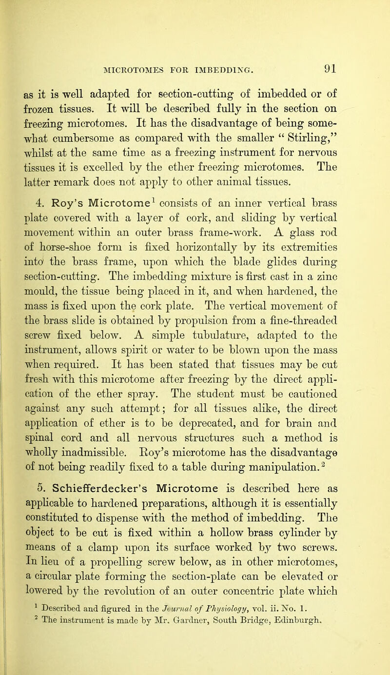 as it is well adapted for section-cutting of imbedded or of frozen tissues. It will be described fully in the section on freezing microtomes. It has the disadvantage of being some- what cumbersome as compared with the smaller  Stirling, whilst at the same time as a freezing instrument for nervous tissues it is excelled by the ether freezing microtomes. The latter remark does not apply to other animal tissues. 4. Roy's Microtome^ consists of an inner vertical brass plate covered with a layer of cork, and sliding by vertical movement within an outer brass frame-work. A glass rod of horse-shoe form is fixed horizontally by its extremities into the brass frame, upon which the blade glides during section-cutting. The imbedding mixture is first cast in a zinc mould, the tissue being placed in it, and when hardened, the mass is fixed upon the cork plate. The vertical movement of the brass slide is obtained by propulsion from a fine-threaded screw fixed below. A simple tubulature, adapted to the instrument, allows spirit or water to be blown upon the mass when required. It has been stated that tissues may be cut fresh with this microtome after freezing by the direct appli- cation of the ether spray. The student must be cautioned against any such attempt; for all tissues alike, the direct application of ether is to be deprecated, and for brain and spinal cord and all nervous structures such a method is wholly inadmissible. Eoy's microtome has the disadvantage of not being readily fixed to a table during manipulation. ^ 5. SchiefTerdecker's Microtome is described here as applicable to hardened preparations, although it is essentially constituted to dispense with the method of imbedding. The object to be cut is fixed within a hollow brass cylinder by means of a clamp upon its surface worked by two screws. In lieu of a propelling screw below, as in other microtomes, a circular plate forming the section-plate can be elevated or lowered by the revolution of an outer concentric plate which ' Described and figured in the Jvurnal of Physiology, vol. ii. No. 1. ^ The instrument is made by Mr. Gardner, South Bridge, Edinburgh.