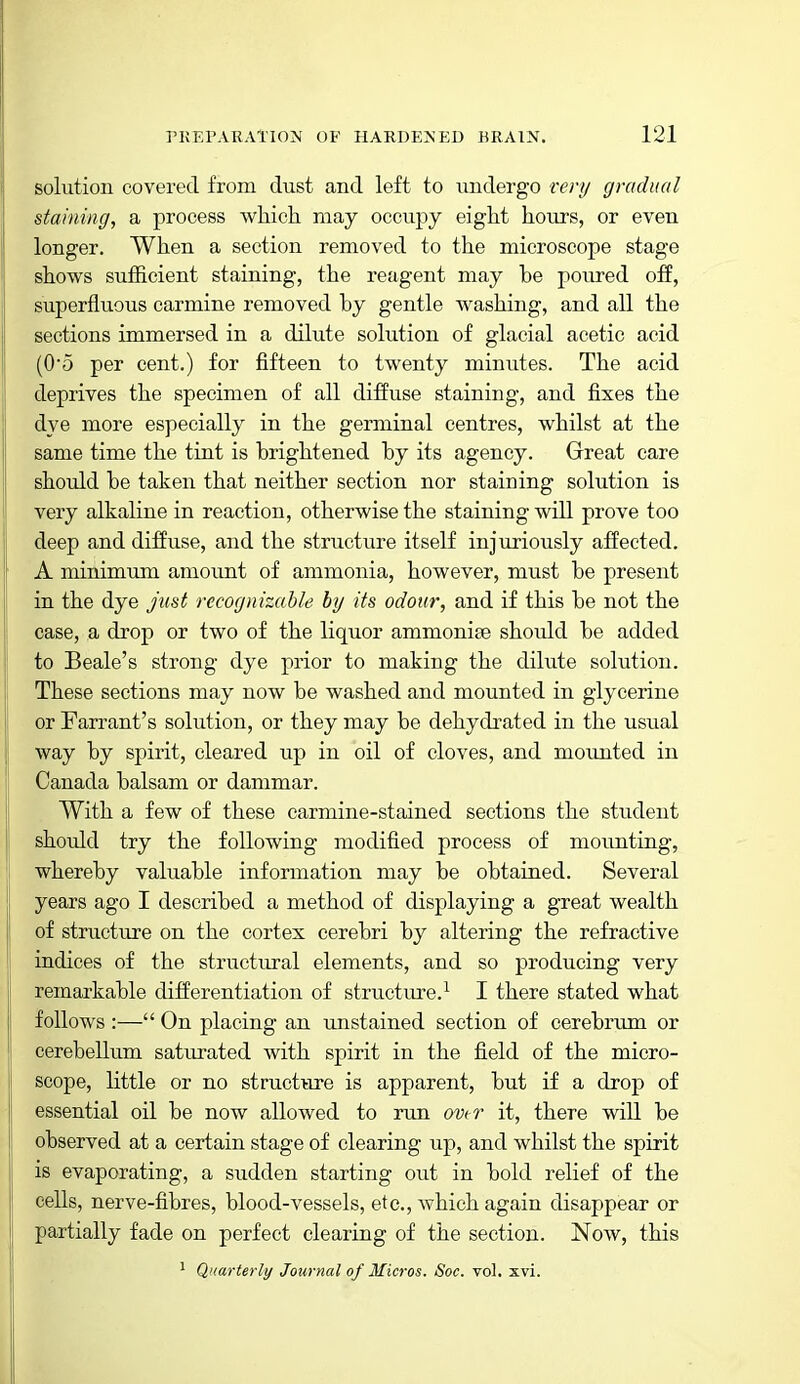 solution covered from dust and left to undergo renj gradual staining, a process which may occupy eight hours, or even longer. When a section removed to the microscope stage shows sufficient staining, the reagent may be poured off, superfluous carmine removed by gentle washing, and all the sections immersed in a dilute solution of glacial acetic acid (05 per cent.) for fifteen to twenty minutes. The acid deprives the specimen of all diffuse staining, and fixes the dye more especially in the germinal centres, whilst at the same time the tint is brightened by its agency. Great care should be takeia that neither section nor staining solution is very alkaline in reaction, otherwise the staining will prove too deep and diffuse, and the structure itself injuriously affected. A minimTim amount of ammonia, however, must be present in the dye just recognizable by its odour, and if this be not the case, a drop or two of the liquor ammoniee should be added to Beale's strong dye prior to making the dilute solution. These sections may now be washed and mounted in glycerine or Farrant's solution, or they may be dehydrated in the usual way by spirit, cleared up in oil of cloves, and mounted in Canada balsam or dammar. With a few of these carmine-stained sections the student should try the following modified process of mounting, whereby valuable information may be obtained. Several years ago I described a method of displaying a great wealth of structure on the cortex cerebri by altering the refractive indices of the structural elements, and so producing very remarkable differentiation of structure.^ I there stated what follows :— On placing an unstained section of cerebrum or cerebellum saturated with spirit in the field of the micro- scope, little or no structure is apparent, but if a drop of essential oil be now allowed to run over it, there will be observed at a certain stage of clearing up, and whilst the spirit is evaporating, a sudden starting out in bold relief of the cells, nerve-fibres, blood-vessels, etc., which again disappear or partially fade on perfect clearing of the section. Now, this ' Quarterly Journal of Micros. Soc. vol, xvi.
