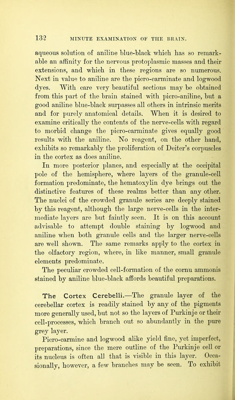 aqueous solution of aniline blue-black wbich. has so remark- able an affinity for the nervous protoplasmic masses and tbeir extensions, and wbich in these regions are so numerous. Next in value to aniline are the picro-carminate and logwood dyes. With care very beautiful sections may be obtained from this part of the brain stained with, picro-aniline, but a good aniline bkie-black surpasses all others in intrinsic merits and for purely anatomical details. When it is desired to examine critically the contents of the nerve-cells with regard to morbid change the picro-carminate gives equally good results with the aniline. No reagent, on the other hand, exhibits so remarkably the proliferation of Deiter's corpuscles in the cortex as does aniline. In more posterior planes, and especially at the occipital pole of the hemisphere, where layers of the granule-cell formation predominate, the hematoxylin dye brings out the distinctive features of these realms better than any other. The nuclei of the crowded granule series are deeply stained by this reagent, although the large nerve-cells in the inter- mediate layers are but faintly seen. It is on this account advisable to attempt double staining by logwood and aniline when both granule cells and the larger nerve-cells are well shown. The same remarks apply to the cortex in the olfactory region, where, in like manner, small graniile elements predominate. The peculiar crowded cell-formation of the cornu ammonis stained by aniline blue-black affords beautiful preparations. The Cortex Cerebelli.—The granule layer of the cerebellar cortex is readily stained by any of the pigments more generally used, but not so the layers of Purkinje or their cell-processes, which branch out so abundantly in the pure grey layer. Picro-carmine and logwood alike yield fine, yet imperfect, preparations, since the mere outline of the Pui'kinje cell or its nucleus is often all that is visible in this layer. Occa- sionally, however, a few branches may be seen. To exhibit