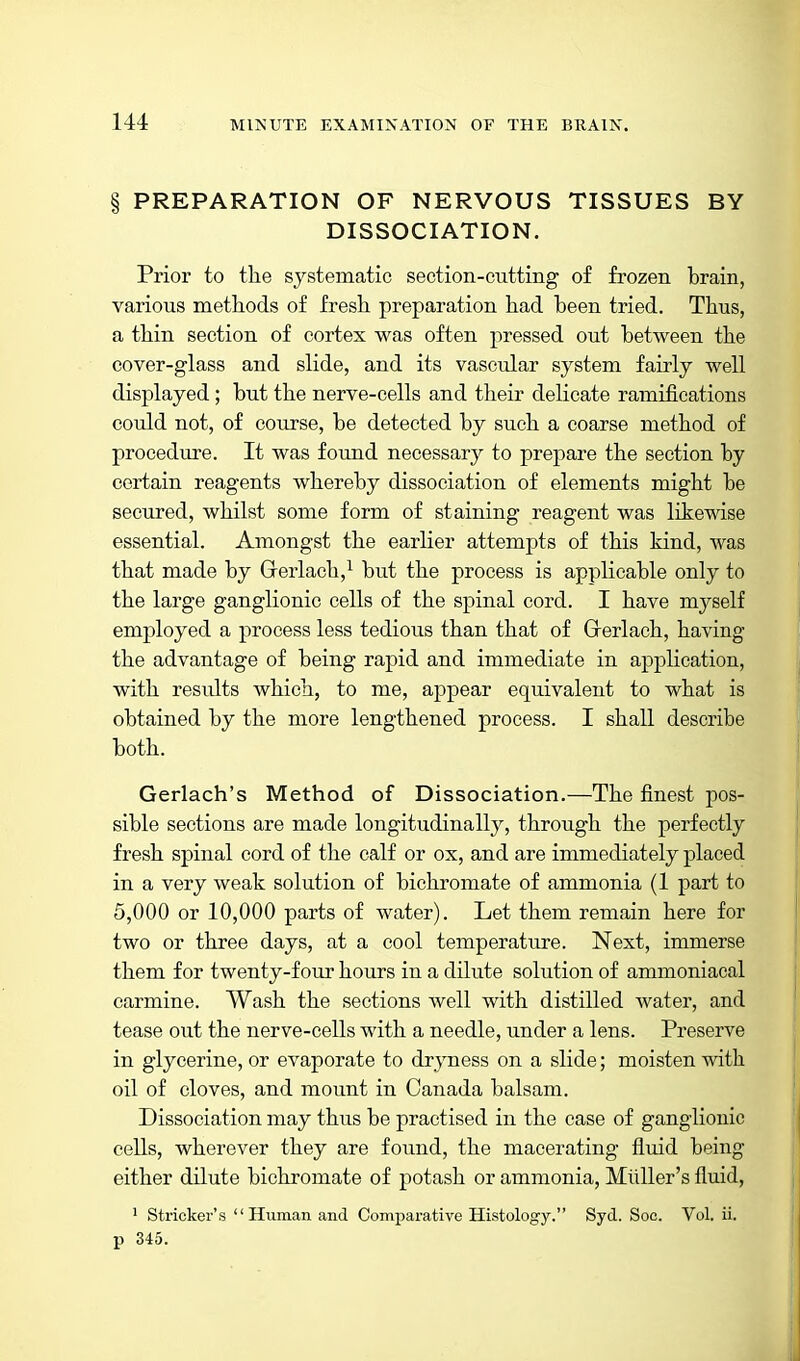 § PREPARATION OF NERVOUS TISSUES BY DISSOCIATION. Prior to the systematic section-cutting of frozen brain, various methods of fresh preparation had been tried. Thus, a thin section of cortex was often pressed out between the cover-glass and slide, and its vascular system fairly well displayed; but the nerve-cells and their delicate ramifications could not, of course, be detected by such a coarse method of procedure. It was found necessary to prepare the section by certain reagents whereby dissociation of elements might be secured, whilst some form of staining reagent was likewise essential. Amongst the earlier attempts of this kind, Avas that made by Gerlach,^ but the process is applicable only to the large ganglionic cells of the spinal cord. I have myself employed a process less tedious than that of Grerlach, having the advantage of being rapid and immediate in application, with results which, to me, appear equivalent to what is obtained by the more lengthened process. I shall describe both. Gerlach's Method of Dissociation.—The finest pos- sible sections are made longitudinally, through the perfectly fresh spinal cord of the calf or ox, and are immediately placed in a very weak solution of bichromate of ammonia (1 part to 5,000 or 10,000 parts of water). Let them remain here for two or three days, at a cool temperature. Next, immerse them for twenty-four hours in a dilute solution of ammoniaeal carmine. Wash the sections well with distilled water, and tease out the nerve-cells with a needle, under a lens. Preserve in glycerine, or evaporate to dryness on a slide; moisten with oil of cloves, and mount in Canada balsam. Dissociation may thus be practised in the case of ganglionic cells, wherever they are found, the macerating fluid being either dilute bichromate of potash or ammonia, MilUer's fluid, ' Strieker's  Human and Comjjarative Histology. Syd. See. Vol. ii. 13 345.