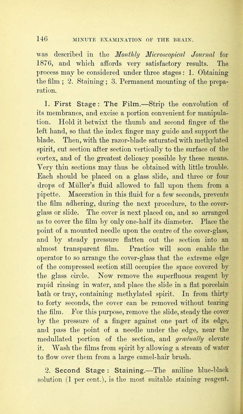 14G Avas described in tlie Monthly Microscopical Journal for 1876, and which aifords very satisfactory results. The process may be considered under three stages: 1. Obtaining the film ; 2. Staining ; 3. Permanent movmting of the prepa- ration. 1. First Stage : The Film.—Strip the convolution of its membranes, and excise a portion convenient for manipula- tion. Hold it betwixt the thumb and second finger of the left hand, so that the index finger may guide and support the blade. Then, Avith the razor-blade saturated with methylated spirit, cut section after section vertically to the surface of the cortex, and of the greatest delicacy possible by these means. Yery thin sections may thus be obtained with little trouble. Each should be placed on a glass slide, and three or four drops of Miiller's fluid allowed to fall upon them from a pipette. Maceration in this fluid for a few seconds, prevents the film adhering, during the next procediire, to the cover- glass or slide. The cover is next placed on, and so arranged as to cover the film by only one-half its diameter. Place the point of a mounted needle upon the centre of the cover-glass, and by steady pressure flatten out the section into an almost transparent film. Practice will soon enable the operator to so arrange the cover-glass that the extreme edge of the compressed section still occupies the space covered by the glass circle. Now remove the superfluous reagent by rapid rinsing in water, and place the slide in a flat porcelain bath or tray, containing methylated spu-it. In from thirty to forty seconds, the cover can be removed without tearing the film. For this pui'pose, remove the slide, steady the cover by the pressure of a finger against one part of its edge, and pass the point of a needle under the edge, near the medullated portion of the section, and gradually elevate it. Wash the films from spirit by allowing a stream of water to flow over them from a large camel-hair brush. 2. Second Stage : Staining.—The aniline blue-black