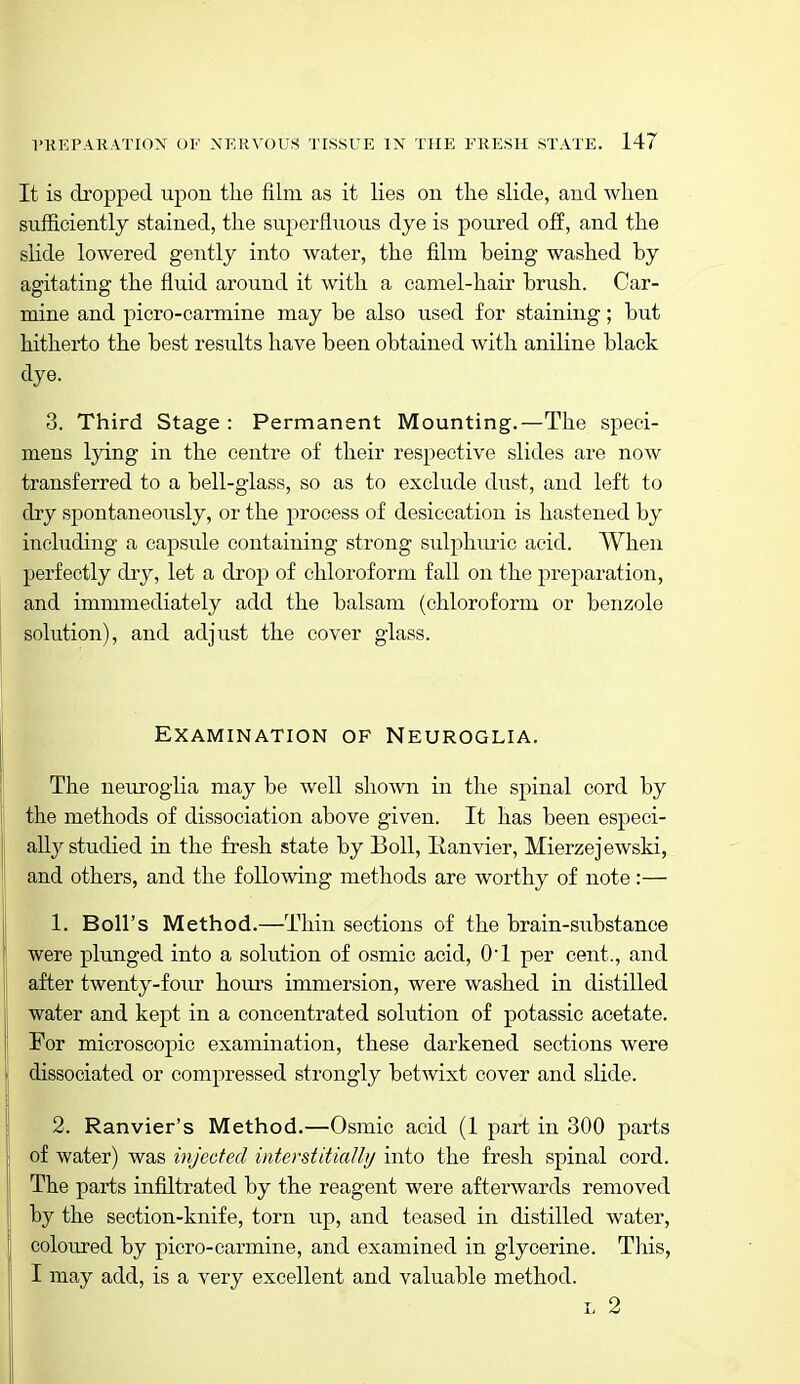 It is dropped upon the film as it lies on the slide, and when sufiiciently stained, the superfluous dye is poured off, and the slide lowered gently into water, the film being washed by agitating the fluid around it with a camel-hair brush. Car- mine and piero-carmine may be also used for staining; but hitherto the best results have been obtained with aniline black dye. 3. Third Stage : Permanent Mounting.—The speci- mens lying in the centre of their resj^ective slides are now transferred to a bell-glass, so as to exclude dust, and left to dry spontaneously, or the process of desiccation is hastened by including a capsule containing strong sulphuric acid. When perfectly dry, let a drop of chloroform fall on the preparation, and immmediately add the balsam (chloroform or benzole solution), and adjust the cover glass. Examination of Neuroglia. The neuroglia may be well shown in the spinal cord by the methods of dissociation above given. It has been especi- ally studied in the fresh state by Boll, Eanvier, Mierzejewski, and others, and the following methods are worthy of note :— 1. Boll's Method.—Thin sections of the brain-substance were plunged into a solution of osmic acid, O'l per cent., and after twenty-four hoiu-s immersion, were washed in distilled water and kept in a concentrated solution of potassic acetate. For microscopic examination, these darkened sections were dissociated or compressed strongly betwixt cover and slide. 2. Ranvier's Method.—Osmic acid (1 part in 300 parts of water) was injected interstitially into the fresh spinal cord. The parts infiltrated by the reagent were afterwards removed by the section-knife, torn up, and teased in distilled water, coloured by picro-carmine, and examined in glycerine. This, I may add, is a very excellent and valuable method. L 2