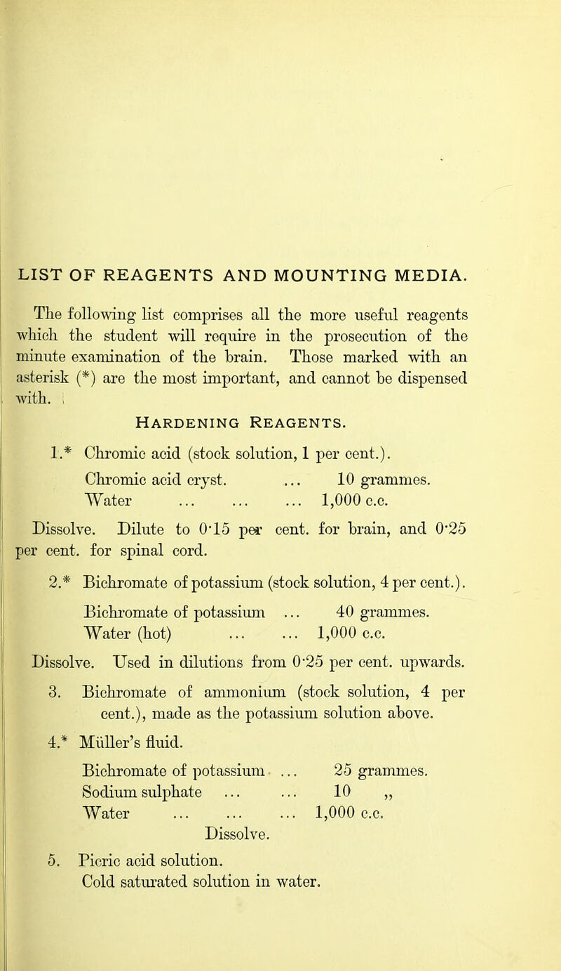 The following list comprises all the more useful reagents which the student will require in the prosecution of the minute examination of the brain. Those marked with an asterisk (*) are the most important, and cannot be dispensed with. ; Hardening Reagents. 1. * Chromic acid (stock solution, 1 per cent.). Chromic acid cryst. ... 10 grammes. Water 1,000 c.c. Dissolve. Dilute to 0'15 per cent, for brain, and 0*25 per cent, for spinal cord. 2. * Bichromate of potassium (stock solution, 4 per cent.). Bichromate of potassium ... 40 grammes. Water (hot) 1,000 c.c. Dissolve. Used in dilutions from 02o per cent, upwards. 3. Bichromate of ammonimii (stock solution, 4 per cent.), made as the potassium solution above. 4. * Midler's fluid. Bichromate of potassium ... 25 grammes. Sodium sulphate ... ... 10 „ Water 1,000 c.c. Dissolve. 5. Picric acid solution. Cold saturated solution in water.