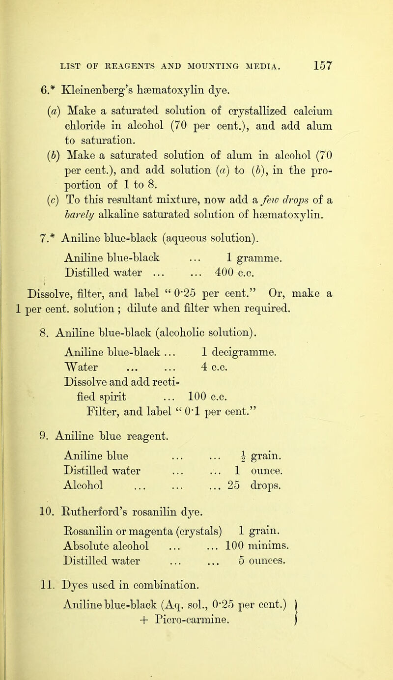 6. * Kleinenberg's hsematoxylin dye. {a) Make a saturated solution of crystallized calcium cMoride in alcohol (70 per cent.), and add alum to saturation. [b) Make a saturated solution of alum in alcohol (70 per cent.), and add solution (cr) to (5), in the pro- portion of 1 to 8. (c) To this resultant mixture, now add a few drops of a harehj alkaline saturated solution of hsematoxylin. 7. * Aniline blue-black (aqueous solution). Aniline blue-black ... 1 gramme. Distilled water ... ... 400 c.e. Dissolve, filter, and label  025 per cent. Or, make a 1 per cent, solution ; dilute and filter when required. 8. Aniline blue-black (alcoholic solution). Aniline blue-black ... 1 decigramme. Water ... ... 4 c.c. Dissolve and add recti- fied spirit ... 100 c.c. Filter, and label  O'l per cent. 9. Aniline blue reagent. Aniline blue ... ... \ grain. Distilled water ... ... 1 oiince. Alcohol ... ... ... 25 drops. 10. Rutherford's rosanilin dye. Eosanilin or magenta (crystals) 1 grain. Absolute alcohol 100 minims. Distilled water ... ... 5 ounces. 11. Dyes used in combination. Aniline blue-black (Aq. sol., 0*25 per cent, + Picro-carmine.