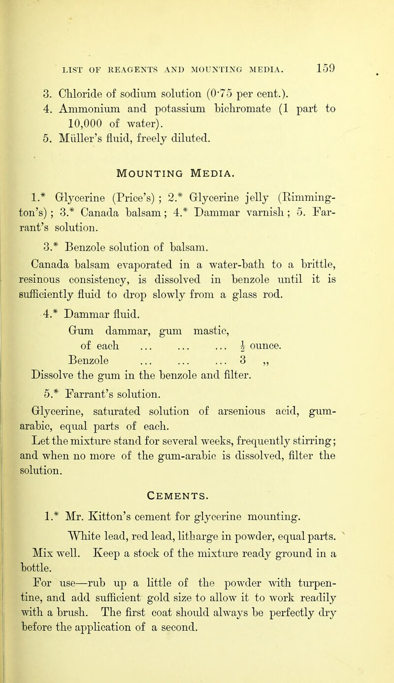 3. Chloride of sodium solution (0'75 per cent.). 4. Ammonium and potassium bichromate (1 part to 10,000 of water). 5. Miiller's fluid, freely diluted. Mounting Media. 1.* Griycerine (Price's) ; 2* Grlycerine jelly (Eimming- ton's) ; 3.* Canada balsam; 4.* Dammar varnisli; 5. Far- rant's solution. 3. * Benzole solution of balsam. Canada balsam evaporated in a water-bath to a brittle, resinous consistency, is dissolved in benzole until it is sufficiently fluid to drop slowly from a glass rod. 4. * Dammar fluid. Cum dammar, gum mastic, of each ... ... ... I ounce. Benzole ... ... ... 3 ,, Dissolve the gum in the benzole and filter. 5. * Tarrant's solution. Grlycerine, saturated solution of arsenious acid, gum- arabic, equal parts of each. Let the mixture stand for several weeks, frequently stirring; and when no more of the gum-arabic is dissolved, filter the solution. Cements. 1.* Mr. Kitton's cement for glycerine mounting. White lead, red lead, litharge in powder, equal parts. ^ Mix well. Keep a stock of the mixtm^e ready ground in a bottle. For use—rub up a little of the powder with turpen- tine, and add sufficient gold size to allow it to work readily with a brush. The first coat should always be perfectly dry before the application of a second.