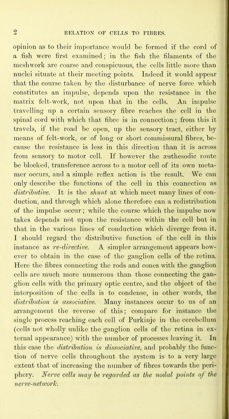 opinion as to their importance would be formed if the cord of a fish were first examined; in the fish the filaments of the meshwork are coarse and conspicuous, the cells little more than nuclei situate at their meeting points. Indeed it would appear that the course taken by the disturbance of nerve force which constitutes an impulse, depends upon the resistance in the matrix felt-work, not iipon that in the cells. An im.pulse travelling up a certain sensory fibre reaches the cell in the spinal cord with which that fibre is in connection ; from this it travels, if the road be open, up the sensory tract, either by means of felt-work, or of long or short commissural fibres, be- cause the resistance is less in this direction than it is across from sensory to motor cell. If however the aesthesodic route be blocked, transference across to a motor cell of its own meta- mer occurs, and a simple reflex action is the result. We can only describe the functions of the cell in this connection as distributive. It is the shunt at which meet many lines of con- duction, and through which alone therefore can a redistribution of the impulse occur; while the course which the impulse now takes depends not upon the resistance within the cell but in that in the various lines of conduction which diverge from it. I should regard the distributive function of the cell in this instance as re-directive. A simpler arrangement appears how- ever to obtain in the case of the ganglion cells of the retina. Here the fibres connecting the rods and cones with the ganglion cells are much more numerous than those connecting the gan- glion cells with the primary optic centre, and the object of the interposition of the cells is to condense, in other woixls, the distribution is associative. Many instances occur to us of an arrangement the reverse of this; compare for instance the single process reaching each cell of Purkiuje in the cerebellum (cells not wholly unlike the ganglion cells of the retina in ex- ternal appearance) with the number of processes leaving it. In this case the distribution is dissociative, and probably the func- tion of nerve cells throughout the system is to a very large extent that of increasing the number of fibres towards the peri- phery. Nerve cells may be regarded as the nodal points of the nerve-network.