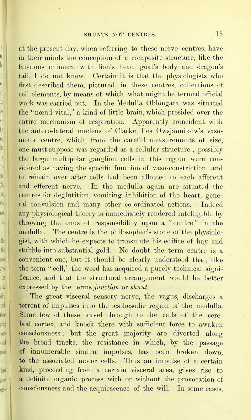 at the present day, when referring to these nerve centres, have in their minds the conception of a composite structure, like the fabulous chimera, with lion's head, goat's body and dragon's tail, I do not know. Certain it is that the physiologists who first described them, pictured, in these centres, collections of cell elements, by means of which what might be termed official work was carried out. In the Medulla Oblongata was situated the noeud vital, a kind of little brain, which presided over the entire mechanism of respiration. Apparently coincident witli the antero-lateral nucleus of Clarke, lies Owsjannikow's vaso- motor centre, which, from the careful measurements of size, one must suppose was regarded as a cellular structure ; possibly the large multipolar ganglion cells in this region were con- sidered as having the specific function of vaso-constriction, and to remain over after cells had been allotted to each afferent and efferent nerve. In the medulla again are situated the centres for deglutition, vomiting, inhibition of the heart, gene- ral convulsion and many other co-ordinated actions. Indeed any physiological theory is immediately rendered intelligible by throwing the onus of responsibility upon a  centi'e in the medulla. The centre is the philosopher's stone of the physiolo- gist, with which he expects to transmute his edifice of hay and stubble into substantial gold. No doubt the term centre is a convenient one, but it should be clearly understood that, like the term  cell, the word has acquired a purely technical signi- ficance, and that the structural arrangement would be better expressed by the terms junction or shunt. The great visceral sensory nerve, the vagus, discharges a torrent of impulses into the sesthesodic region of the medulla. Some few of these travel through to the cells of the cere- bral cortex, and knock there with sufficient force to awaken consciousness; but the great majority are diverted along the broad tracks, the resistance in which, by the passage of innumerable sirailar impulses, has been broken down, to the associated motor cells. Thus an impulse of a certain kind, proceeding from a certain visceral area, gives rise to a definite organic process with or without the provocation of consciousness and the acquiescence of the will. In some cases,