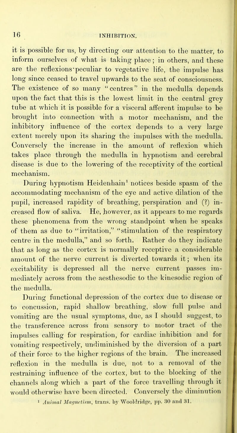 it is possible for us, by directing our attention to the matter, to inform ourselves of what is taking place; in others, and these are the reflexions-peculiar to vegetative life, the impulse has long since ceased to travel upwards to the seat of consciousness. The existence of so many centres in the medulla depends upon the fact that this is the lowest limit in the central grey tube at which it is possible for a visceral affei'ent impulse to be brought into connection with a motor mechanism, and the inhibitory influence of the cortex depends to a very large extent merely upon its sharing the impulses with the medulla. Conversely the increase in the amount of reflexion which takes place through the medulla in hypnotism and cerebral disease is due to the lowering of the receptivity of the cortical mechanism. During hypnotism Heidenhain^ notices beside spasm of the accommodating mechanism of the eye and active dilation of the pupil, increased rapidity of breathing, perspiration and (1) in- creased flow of saliva. He, however, as it appears to me regards these phenomena from the wrong standpoint when he speaks of them as due to irritation, stimulation of the respiratory centre in the medulla, and so forth. Rather do they indicate that as long as the cortex is normally receptive a considerable amount of the nerve current is diverted towards it; when its excitability is depressed all the nerve current passes im- mediately across from the aesthesodic to the kinesodic region of the medulla. During functional depression of the cortex due to disease or to concussion, rapid shallow breathing, slow full pulse and vomiting are the usual symptoms, due, as I should suggest, to the transference across from sensory to motor tract of the impulses calling for respiration, for cardiac inhibition and for vomiting respectively, undiminished by the diversion of a part of their force to the higher regions of the brain. The increased reflexion in the medulla is due, not to a removal of the i-estraining influence of the cortex, but to the blocking of the channels along which a part of the force travelling through it would otherwise have been directed. Conversely the diminution 1 Animal Magnetism, trans, by Wooldridge, pp. 30 and 31.