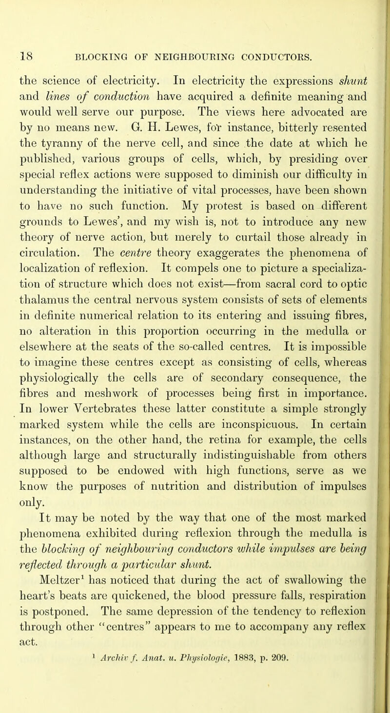 the science of electricity. In electricity the expressions shunt and lines of conduction have acquired a definite meaning and would well serve our purpose. The views here advocated are by no means new. G. H. Lewes, ioY instance, bitterly resented the tyranny of the nerve cell, and since the date at which he published, various groups of cells, which, by presiding over special reflex actions were supposed to diminish our difficulty in understanding the initiative of vital processes, have been shown to have no such function. My protest is based on different grounds to Lewes', and my wish is, not to introduce any new theory of nerve action, but merely to curtail those already in circulation. The centre theory exaggerates the phenomena of localization of reflexion. It compels one to picture a specializa- tion of structure which does not exist—from sacral cord to optic thalamus the central nervous system consists of sets of elements in definite numerical relation to its entering and issuing fibres, no alteration in this proportion occurring in the medulla or elsewhere at the seats of the so-called centres. It is impossible to imagine these centres except as consisting of cells, whereas physiologically the cells are of secondary consequence, the fibres and mesh work of processes being first in importance. In lower Vertebrates these latter constitute a simple strongly marked system while the cells are inconspicuous. In certain instances, on the other hand, the retina for example, the cells although large and structurally indistinguishable from others supposed to be endowed with high functions, serve as we know the purposes of nutrition and distribution of impulses only. It may be noted by the way that one of the most marked phenomena exhibited during reflexion through the medulla is the blocking of neighbouring conductors while impulses are being reflected through a particular shunt. Meltzer' has noticed that during the act of swallowing the heart's beats are quickened, the blood pressure falls, respiration is postponed. The same depression of the tendency to reflexion through other centres appears to me to accompany any reflex act. 1 Archir f. Anat. u. Plnjsiolo<jie, 1883, p. 209.