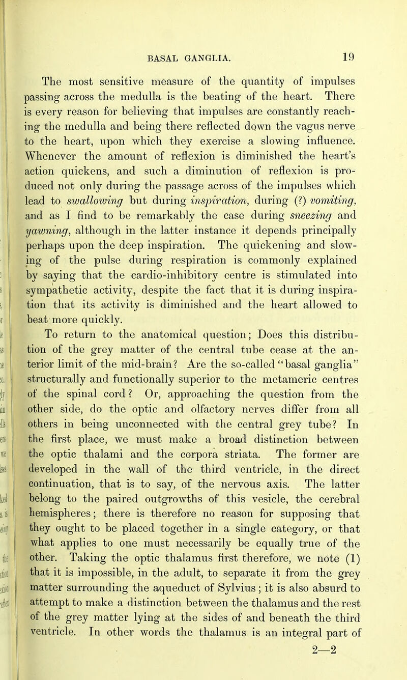 The most sensitive measure of the quantity of impulses passing across the medulla is the beating of the heart. There is every reason for believing that impulses are constantly reach- ing the medulla and being there reflected down the vagus nerve to the heart, xipon which they exercise a slowing influence. Whenever the amount of reflexion is diminished the heart's action quickens, and such a diminution of reflexion is pro- duced not only during the passage across of the impulses which lead to swallowing but during inspiration, during (?) vomiting, and as I find to be remarkably the case during sneezing and yawning, although in the latter instance it depends principally perhaps upon the deep inspiration. The quickening and slow- ing of the pulse during respiration is commonly explained by saying that the cardio-inhibitory centre is stimulated into sympathetic activity, despite the fact that it is during inspira- tion that its activity is diminished and the heart allowed to beat more quickly. To retiirn to the anatomical question; Does this distribu- tion of the grey matter of the central tube cease at the an- terior limit of the mid-brain? Are the so-called basal oranelia O o structurally and functionally superior to the metameric centres of the spinal cord ? Or, approaching the question from the other side, do the optic and olfactory nerves differ from all others in being unconnected with the central grey tube? In the first place, we must make a broad distinction between the optic thalami and the corpora striata. The former are developed in the wall of the third ventricle, in the direct continuation, that is to say, of the nervous axis. The latter belong to the paired outgrowths of this vesicle, the cerebral hemispheres; there is therefore no reason for supposing that they ought to be placed together in a single category, or that what applies to one must necessarily be equally true of the other. Taking the optic thalamus first therefore, we note (1) that it is impossible, in the adult, to separate it from the grey matter surrounding the aqueduct of Sylvius; it is also absurd to attempt to make a distinction between the thalamus and the rest of the grey matter lying at the sides of and beneath the third ventricle. In other words the thalamus is an integral part of 2—2