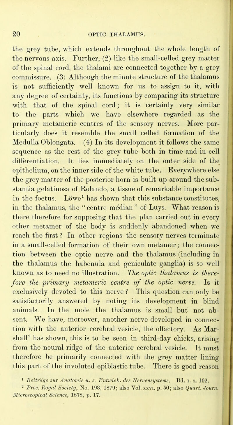 the grey tube, which extends throughout the whole length of the nervous axis. Further, (2) like the small-celled grey matter of the spinal cord, the thalami are connected together by a grey commissure. (3) Although the minute structure of the thalamus is not sufficiently well known for us to assign to it, with any degree of certainty, its functions by comparing its structure with that of the spinal cord; it is certainly very similar to the parts which we have elsewhere regarded as the primary metameric centres of the sensory nerves. More par- ticularly does it resemble the small celled formation of the Medulla Oblongata. (4) In its development it follows the same sequence as the rest of the grey tube both in time and in cell differentiation. It lies immediately on the outer side of the epithelium, on the inner side of the white tube. Everywhere else the grey matter of the posterior horn is built up around the sub- stantia gelatinosa of Rolando, a tissue of remarkable importance in the foetus. Lowe' has shown that this substance constitutes, in the thalamus, the  centre median  of Luys. What reason is there therefore for supposing that the plan carried out in every other metamer of the body is suddenly abandoned Avhen we reach the first ? In other regions the sensory nerves terminate in a small-celled formation of their own metamer; the connec- tion between the optic nerve and the thalamus (including in the thalamus the habenula and geniculate ganglia) is so well known as to need no illustration. The optic thalamus is there- fore the primary metameric centre of the optic nerve. Is it exclusively devoted to this nerve ? This question can only be satisfactorily answered by noting its development in blind animals. In the mole the thalamus is small but not ab- sent. We have, moreover, another nerve developed in connec- tion with the anterior cerebral vesicle, the olfactory. As Mar- shall^ has shown, this is to be seen in third-day chicks, arising from the neural ridge of the anterior cerebral vesicle. It must therefore be primarily connected with the grey matter lining this part of the involuted epiblastic tube. There is good reason 1 Beitrarje zur Anatomic u. z. Entwich. des Nerocnsystems. Bd. i. s. 102. ^ Proc. Royal Society, No. 193, 1879; also Vol. xxvi. p. 50; also Quart. Journ. Microscopical Science, 1878, p. 17.