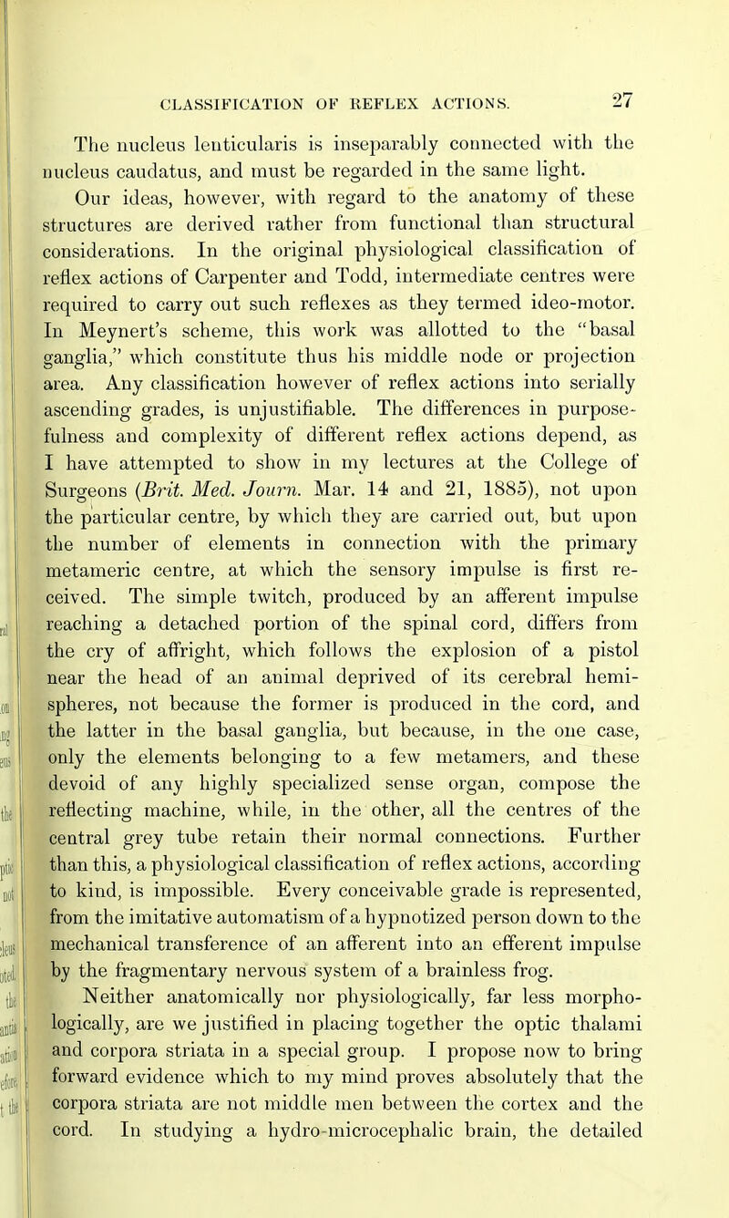 The nucleus leuticularis is inseparably connected with the nucleus caudatus, and must be regarded in the same light. Our ideas, however, with regard to the anatomy of these structures are derived rather from functional than structural considerations. In the original physiological classification of reflex actions of Carpenter and Todd, intermediate centres were required to carry out such reflexes as they termed ideo-motor. In Meynert's scheme, this work was allotted to the basal ganglia, which constitute thus his middle node or projection area. Any classification however of reflex actions into serially ascending grades, is unjustifiable. The differences in purpose- fulness and complexity of different reflex actions depend, as I have attempted to show in my lectures at the College of Surgeons {Bi^it. Med. Journ. Mar. 14 and 21, 1885), not upon the particular centre, by which they are carried out, but upon the number of elements in connection with the primary metameric centre, at which the sensory impulse is first re- ceived. The simple twitch, produced by an afferent impulse reaching a detached portion of the spinal cord, differs from the cry of aff'right, which follows the explosion of a pistol near the head of an animal deprived of its cerebral hemi- spheres, not because the former is produced in the cord, and the latter in the basal ganglia, but because, in the one case, only the elements belonging to a few metamers, and these devoid of any highly specialized sense organ, compose the reflecting machine, while, in the other, all the centres of the central grey tube retain their normal connections. Further than this, a physiological classification of reflex actions, according to kind, is impossible. Every conceivable grade is represented, from the imitative automatism of a hypnotized person down to the mechanical transference of an afferent into an efferent impulse by the fragmentary nervous system of a brainless frog. Neither anatomically nor physiologically, far less morpho- logically, are we justified in placing together the optic thalami and corpora striata in a special group. I propose now to bring forward evidence which to my mind proves absolutely that the corpora striata are not middle men between the cortex and the cord. In studying a hydro-microcephalic brain, the detailed