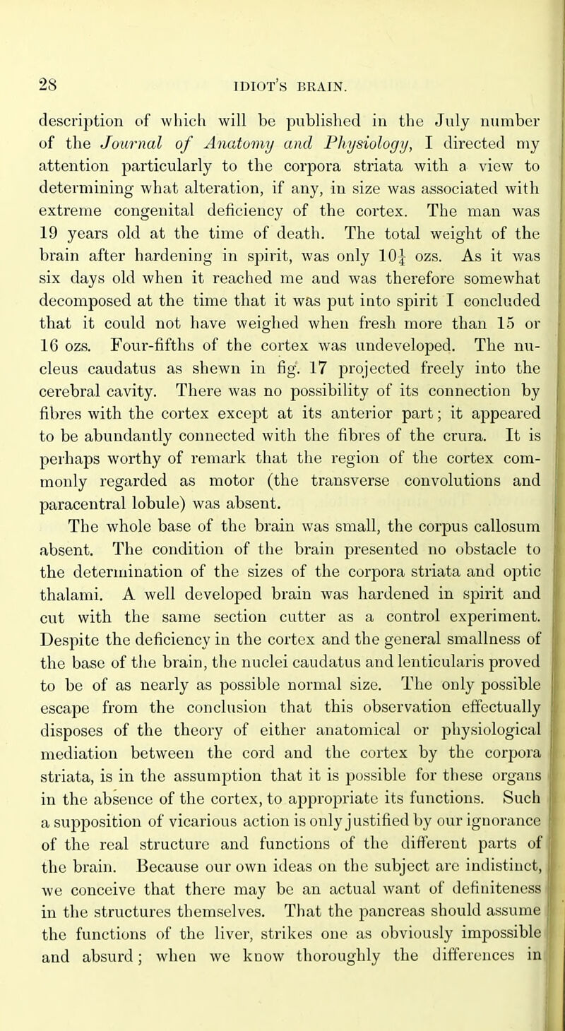 description of which will be published in the July number of the Journal of Anatomy and Physiology, I directed niy attention particularly to the corpora striata with a view to determining what alteration, if any, in size was associated with extreme congenital deficiency of the cortex. The man was 19 years old at the time of death. The total weight of the j brain after hardening in spirit, was only 10^- ozs. As it was | six days old when it reached me and was therefore somewhat j decomposed at the time that it was put into spirit I concluded | that it could not have weighed when fresh more than 15 or 16 ozs. Four-fifths of the cortex was undeveloped. The nu- cleus caudatus as shewn in fig. 17 projected freely into the cerebral cavity. There was no possibility of its connection by fibres with the cortex except at its anterior part; it appeared \ to be abundantly connected with the fibres of the crura. It is | perhaps worthy of remark that the region of the cortex com- monly regarded as motor (the transverse convolutions and ^; paracentral lobule) was absent. The whole base of the brain was small, the corpus callosum absent. The condition of the brain presented no obstacle to h the determination of the sizes of the corpora striata and optic thalami. A well developed brain was hardened in spirit and i cut with the same section cutter as a control experiment. Despite the deficiency in the cortex and the general smallness of the base of the brain, the nuclei caudatus and lenticularis proved to be of as nearly as possible normal size. The only possible ; escape from the conclusion that this observation effectually ' disposes of the theory of either anatomical or physiological mediation between the cord and the cortex by the corpora ; striata, is in the assumption that it is possible for these organs in the absence of the cortex, to appropriate its functions. Such ! a supposition of vicarious action is only justified by our ignorance of the real structure and functions of the different parts of \ the brain. Because our own ideas on the subject are indistinct, | we conceive that there may be an actual want of definiteness | in the structures themselves. That the pancreas should assume j| the functions of the liver, strikes one as obviously impossible i! and absurd; when we know thoroughly the differences in
