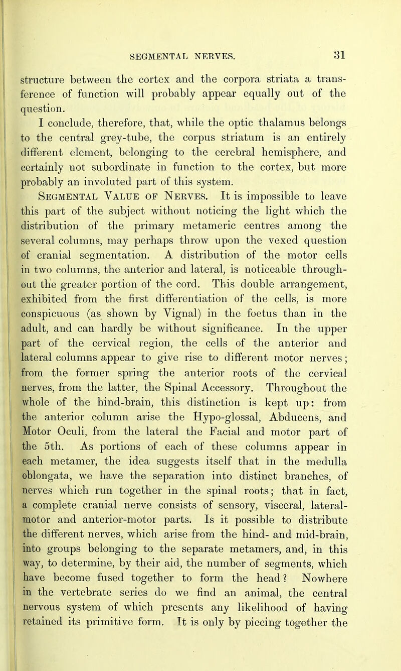 structure between the cortex and the corpora striata a trans- ference of function will probably appear equally out of the question. I conclude, therefore, that, while the optic thalamus belongs to the central grey-tube, the corpus striatum is an entirely different element, belonging to the cerebral hemisphere, and certainly not subordinate in function to the cortex, but more probably an involuted part of this system. Segmental Value of Nerves. It is impossible to leave this part of the subject without noticing the light which the distribution of the primary metameric centres among the several columns, may perhaps throw upon the vexed question of cranial segmentation. A distribution of the motor cells in two columns, the anterior and lateral, is noticeable through- out the greater portion of the cord. This double arrangement, exhibited from the first differentiation of the cells, is more conspicuous (as shown by Vignal) in the foetus than in the adult, and can hardly be without significance. In the upper part of the cervical region, the cells of the anterior and lateral columns appear to give rise to different motor nerves; from the former spring the anterior roots of the cervical nerves, from the latter, the Spinal Accessory. Throughout the whole of the hind-brain, this distinction is kept up: from the anterior column arise the Hypo-glossal, Abducens, and Motor Oculi, from the lateral the Facial and motor part of the 5th. As portions of each of these columns appear in each metamer, the idea suggests itself that in the medulla oblongata, we have the separation into distinct branches, of nerves which run together in the spinal roots; that in fact, a complete cranial nerve consists of sensory, visceral, lateral- motor and anterior-motor parts. Is it possible to distribute the different nerves, which arise from the hind- and mid-brain, into groups belonging to the separate metamers, and, in this way, to determine, by their aid, the number of segments, which have become fused together to form the head ? Nowhere in the vertebrate series do we find an animal, the central nervous system of which presents any likelihood of having retained its primitive form. It is only by piecing together the