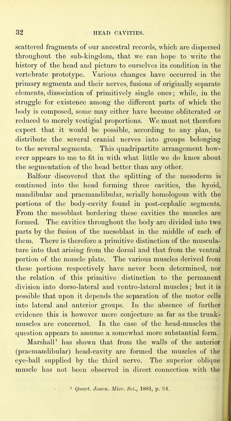 scattered fragments of our ancestral records, which are dispersed throughout the sub-kingdom, that we can hope to write the history of the head and picture to ourselves its condition in the vertebrate prototype. Various changes have occurred in the primary segments and their nerves, fusions of originally separate elements, dissociation of primitively single ones; while, in the struggle for existence among the different parts of which the body is composed, some may either have become obliterated or i reduced to merely vestigial proportions. We must not therefore i expect that it would be possible, according to any plan, to distribute the several cranial nerves into groups belonging to the several segments. This quadripartite arrangement how- ever appears to me to fit in with what little we do know about the segmentation of the head better than any other. Balfour discovered that the splitting of the mesoderm is continued into the head forming three cavities, the hyoid, mandibular and praemandibular, serially homologous with the portions of the body-cavity found in post-cephalic segments. From the mesoblast bordering these cavities the muscles are formed. The cavities throughout the body are divided into two parts by the fusion of the mesoblast in the middle of each of them. There is therefore a primitive distinction of the muscula- ture into that arising from the dorsal and that from the ventral portion of the muscle plate. The various muscles derived from these portions respectively have never been determined, nor the relation of this primitive distinction to the permanent division into dorso-lateral and ventro-lateral muscles; but it is possible that upon it depends the separation of the motor cells into lateral and anterior groups. In the absence of further evidence this is however mere conjecture as far as the trunk- muscles are concerned. In the case of the head-muscles the question appears to assume a somewhat more substantial form. Marshall^ has shown that from the walls of the anterior (praemandibular) head-cavity are formed the muscles of the eye-ball supplied by the third nerve. The superior oblique muscle has not been observed in direct connection with the | 1 Quart. Juttrn. Micr. Sci., 1881, p. !J4.