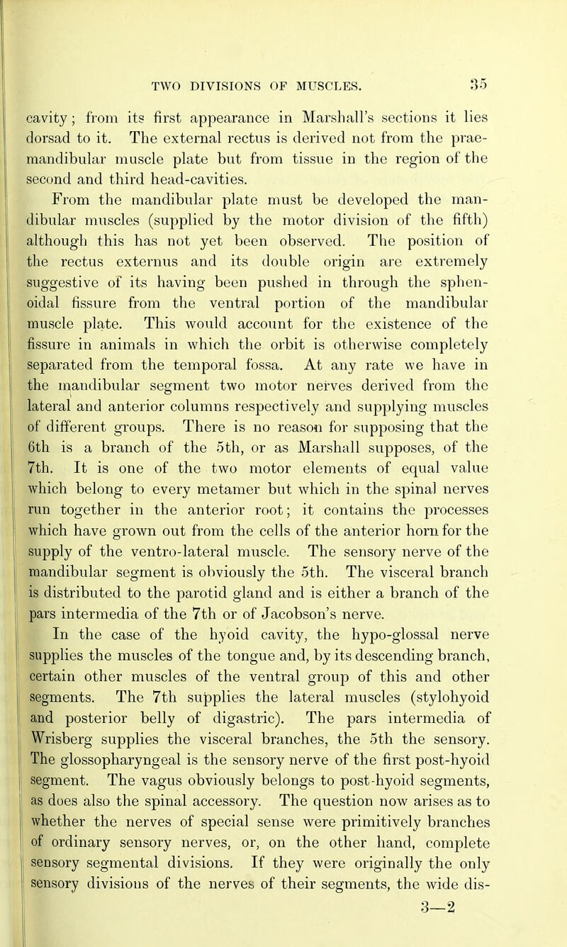 cavity; from its first appearance in Marshall's sections it lies dorsad to it. The external rectus is derived not from the prae- mandibular muscle plate but from tissue in the region of the second and third head-cavities. From the mandibular plate must be developed the man- dibular muscles (supplied by the motor division of the fifth) although this has not yet been observed. The position of the rectus externus and its double origin are extremely suggestive of its having been pushed in through the sphen- oidal fissure from the ventral portion of the mandibular muscle plate. This would account for the existence of the fissure in animals in which the orbit is otherwise completely separated from the temporal fossa. At any rate we have in the mandibular segment two motor nerves derived from the lateral and anterior columns respectively and supplying muscles of different groups. There is no reason for supposing that the 6th is a branch of the 5th, or as Marshall supposes, of the 7th. It is one of the two motor elements of equal value which belong to every metamer but which in the spinal nerves run together in the anterior root; it contains the processes which have grown out from the cells of the anterior horn for the supply of the ventro-lateral muscle. The sensory nerve of the mandibular segment is obviously the 5th. The visceral branch is distributed to the parotid gland and is either a branch of the pars intermedia of the 7th or of Jacobson's nerve. In the case of the hyoid cavity, the hypo-glossal nerve supplies the muscles of the tongue and, by its descending branch, certain other muscles of the ventral group of this and other segments. The 7th supplies the lateral muscles (stylohyoid and posterior belly of digastric). The pars intermedia of Wrisberg supplies the visceral branches, the 5th the sensory. The glossopharyngeal is the sensory nerve of the first post-hyoid #gment. The vagus obviously belongs to post-hyoid segments, as does also the spinal accessory. The question now arises as to whether the nerves of special sense were primitively branches of ordinary sensory nerves, or, on the other hand, complete sensory segmental divisions. If they were originally the only sensory divisions of the nerves of their segments, the wide dis- 3—2